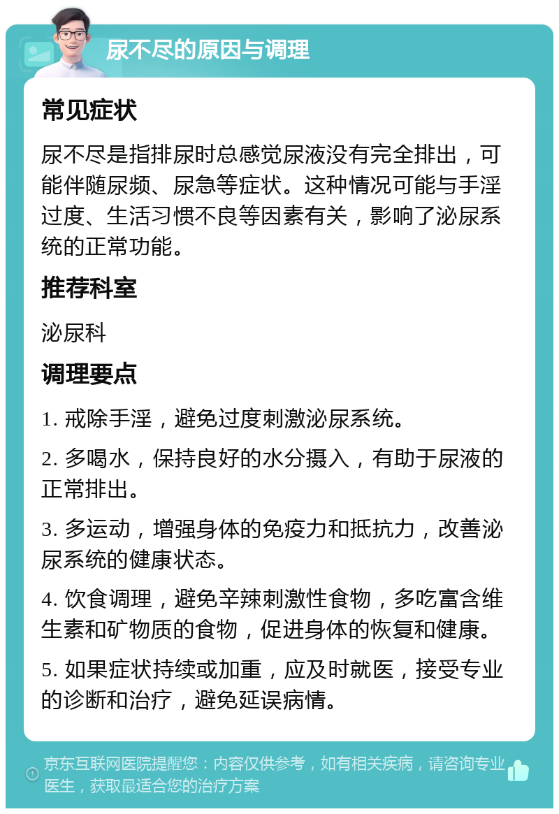 尿不尽的原因与调理 常见症状 尿不尽是指排尿时总感觉尿液没有完全排出，可能伴随尿频、尿急等症状。这种情况可能与手淫过度、生活习惯不良等因素有关，影响了泌尿系统的正常功能。 推荐科室 泌尿科 调理要点 1. 戒除手淫，避免过度刺激泌尿系统。 2. 多喝水，保持良好的水分摄入，有助于尿液的正常排出。 3. 多运动，增强身体的免疫力和抵抗力，改善泌尿系统的健康状态。 4. 饮食调理，避免辛辣刺激性食物，多吃富含维生素和矿物质的食物，促进身体的恢复和健康。 5. 如果症状持续或加重，应及时就医，接受专业的诊断和治疗，避免延误病情。