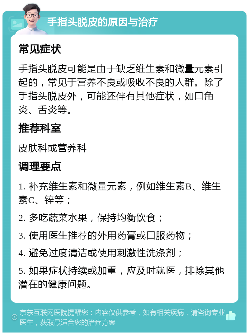 手指头脱皮的原因与治疗 常见症状 手指头脱皮可能是由于缺乏维生素和微量元素引起的，常见于营养不良或吸收不良的人群。除了手指头脱皮外，可能还伴有其他症状，如口角炎、舌炎等。 推荐科室 皮肤科或营养科 调理要点 1. 补充维生素和微量元素，例如维生素B、维生素C、锌等； 2. 多吃蔬菜水果，保持均衡饮食； 3. 使用医生推荐的外用药膏或口服药物； 4. 避免过度清洁或使用刺激性洗涤剂； 5. 如果症状持续或加重，应及时就医，排除其他潜在的健康问题。