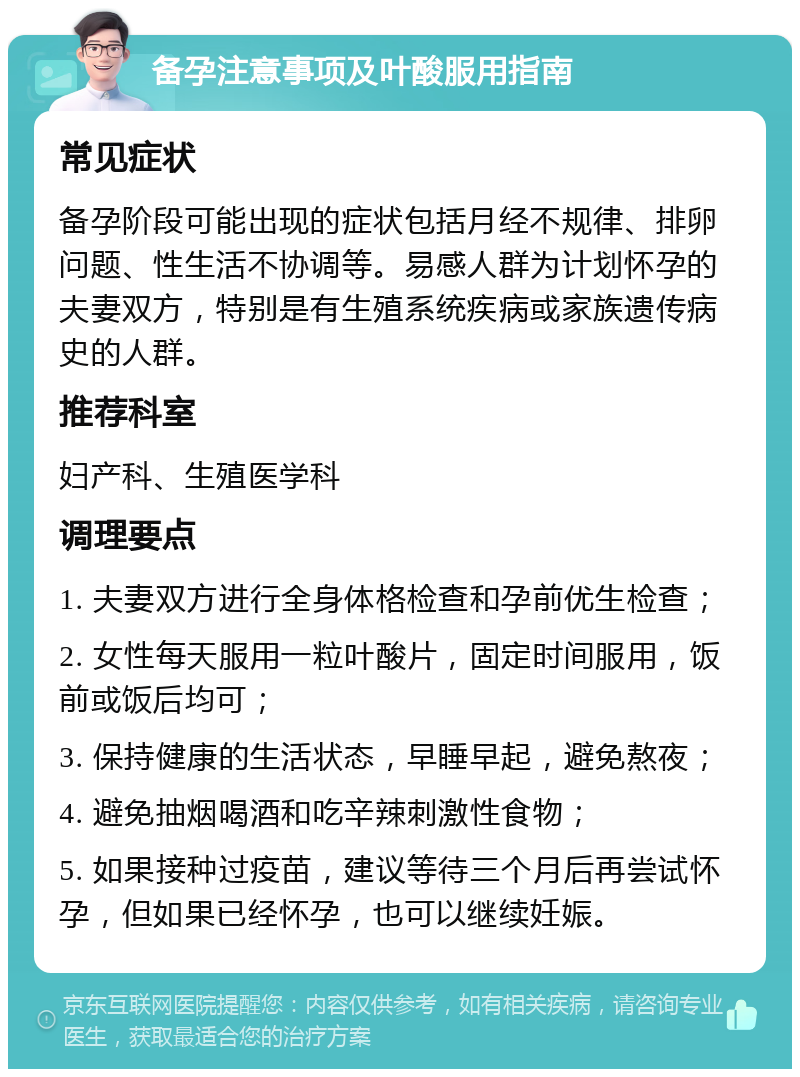 备孕注意事项及叶酸服用指南 常见症状 备孕阶段可能出现的症状包括月经不规律、排卵问题、性生活不协调等。易感人群为计划怀孕的夫妻双方，特别是有生殖系统疾病或家族遗传病史的人群。 推荐科室 妇产科、生殖医学科 调理要点 1. 夫妻双方进行全身体格检查和孕前优生检查； 2. 女性每天服用一粒叶酸片，固定时间服用，饭前或饭后均可； 3. 保持健康的生活状态，早睡早起，避免熬夜； 4. 避免抽烟喝酒和吃辛辣刺激性食物； 5. 如果接种过疫苗，建议等待三个月后再尝试怀孕，但如果已经怀孕，也可以继续妊娠。