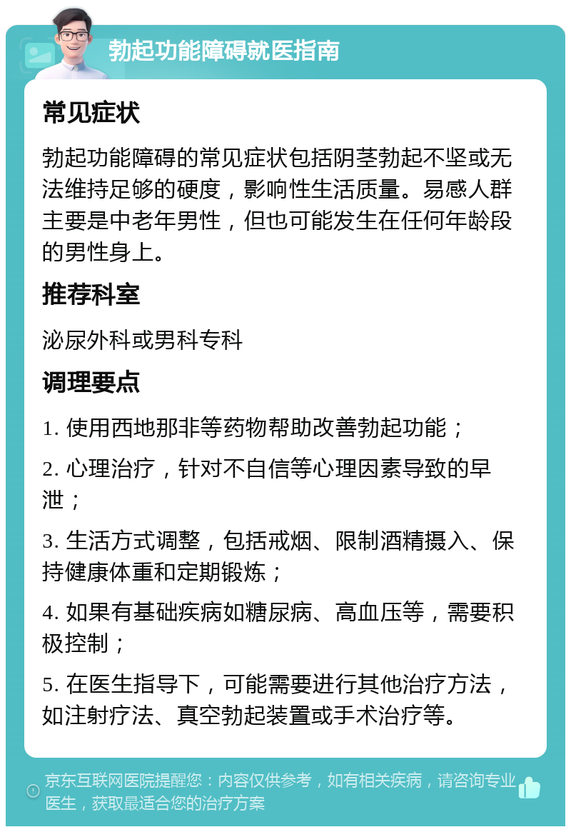 勃起功能障碍就医指南 常见症状 勃起功能障碍的常见症状包括阴茎勃起不坚或无法维持足够的硬度，影响性生活质量。易感人群主要是中老年男性，但也可能发生在任何年龄段的男性身上。 推荐科室 泌尿外科或男科专科 调理要点 1. 使用西地那非等药物帮助改善勃起功能； 2. 心理治疗，针对不自信等心理因素导致的早泄； 3. 生活方式调整，包括戒烟、限制酒精摄入、保持健康体重和定期锻炼； 4. 如果有基础疾病如糖尿病、高血压等，需要积极控制； 5. 在医生指导下，可能需要进行其他治疗方法，如注射疗法、真空勃起装置或手术治疗等。