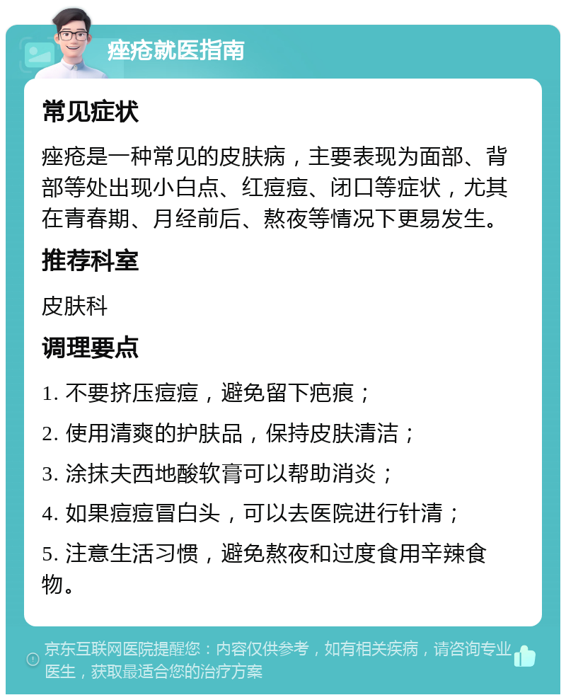 痤疮就医指南 常见症状 痤疮是一种常见的皮肤病，主要表现为面部、背部等处出现小白点、红痘痘、闭口等症状，尤其在青春期、月经前后、熬夜等情况下更易发生。 推荐科室 皮肤科 调理要点 1. 不要挤压痘痘，避免留下疤痕； 2. 使用清爽的护肤品，保持皮肤清洁； 3. 涂抹夫西地酸软膏可以帮助消炎； 4. 如果痘痘冒白头，可以去医院进行针清； 5. 注意生活习惯，避免熬夜和过度食用辛辣食物。