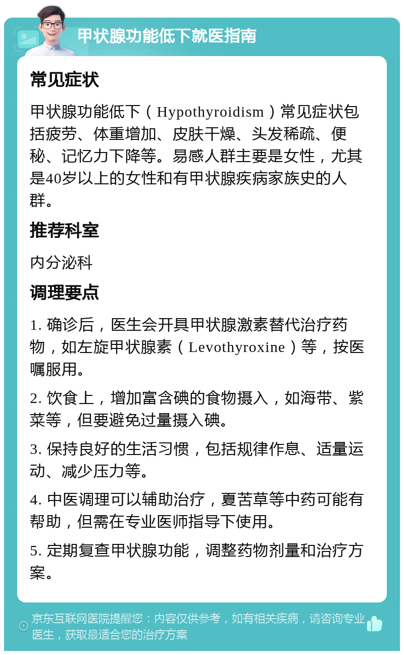 甲状腺功能低下就医指南 常见症状 甲状腺功能低下（Hypothyroidism）常见症状包括疲劳、体重增加、皮肤干燥、头发稀疏、便秘、记忆力下降等。易感人群主要是女性，尤其是40岁以上的女性和有甲状腺疾病家族史的人群。 推荐科室 内分泌科 调理要点 1. 确诊后，医生会开具甲状腺激素替代治疗药物，如左旋甲状腺素（Levothyroxine）等，按医嘱服用。 2. 饮食上，增加富含碘的食物摄入，如海带、紫菜等，但要避免过量摄入碘。 3. 保持良好的生活习惯，包括规律作息、适量运动、减少压力等。 4. 中医调理可以辅助治疗，夏苦草等中药可能有帮助，但需在专业医师指导下使用。 5. 定期复查甲状腺功能，调整药物剂量和治疗方案。