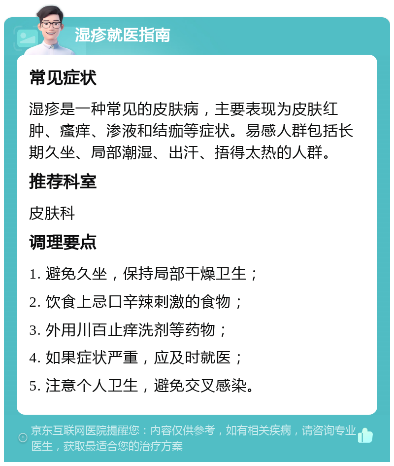 湿疹就医指南 常见症状 湿疹是一种常见的皮肤病，主要表现为皮肤红肿、瘙痒、渗液和结痂等症状。易感人群包括长期久坐、局部潮湿、出汗、捂得太热的人群。 推荐科室 皮肤科 调理要点 1. 避免久坐，保持局部干燥卫生； 2. 饮食上忌口辛辣刺激的食物； 3. 外用川百止痒洗剂等药物； 4. 如果症状严重，应及时就医； 5. 注意个人卫生，避免交叉感染。