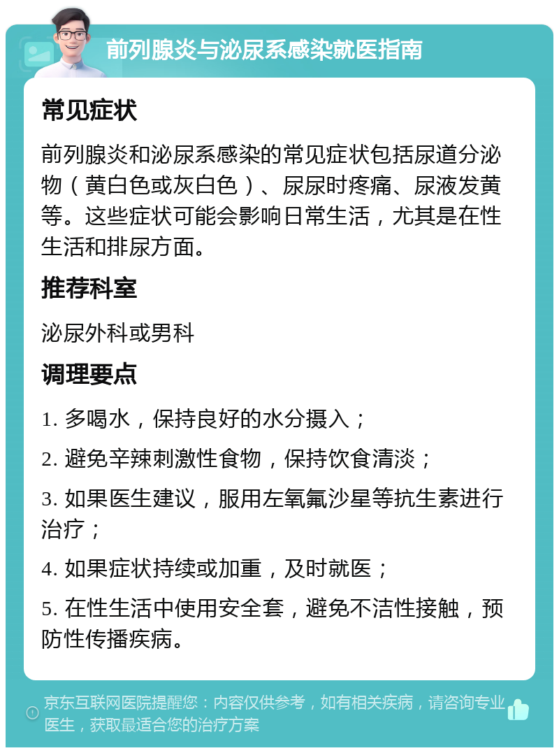 前列腺炎与泌尿系感染就医指南 常见症状 前列腺炎和泌尿系感染的常见症状包括尿道分泌物（黄白色或灰白色）、尿尿时疼痛、尿液发黄等。这些症状可能会影响日常生活，尤其是在性生活和排尿方面。 推荐科室 泌尿外科或男科 调理要点 1. 多喝水，保持良好的水分摄入； 2. 避免辛辣刺激性食物，保持饮食清淡； 3. 如果医生建议，服用左氧氟沙星等抗生素进行治疗； 4. 如果症状持续或加重，及时就医； 5. 在性生活中使用安全套，避免不洁性接触，预防性传播疾病。