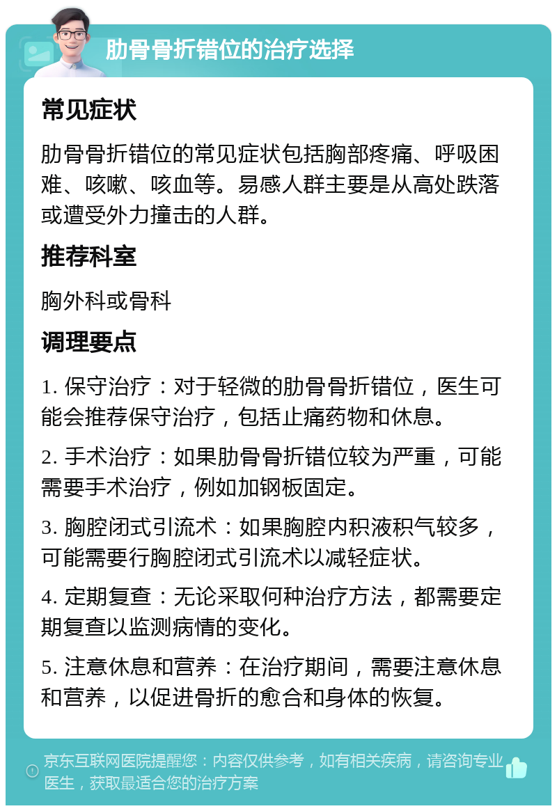 肋骨骨折错位的治疗选择 常见症状 肋骨骨折错位的常见症状包括胸部疼痛、呼吸困难、咳嗽、咳血等。易感人群主要是从高处跌落或遭受外力撞击的人群。 推荐科室 胸外科或骨科 调理要点 1. 保守治疗：对于轻微的肋骨骨折错位，医生可能会推荐保守治疗，包括止痛药物和休息。 2. 手术治疗：如果肋骨骨折错位较为严重，可能需要手术治疗，例如加钢板固定。 3. 胸腔闭式引流术：如果胸腔内积液积气较多，可能需要行胸腔闭式引流术以减轻症状。 4. 定期复查：无论采取何种治疗方法，都需要定期复查以监测病情的变化。 5. 注意休息和营养：在治疗期间，需要注意休息和营养，以促进骨折的愈合和身体的恢复。