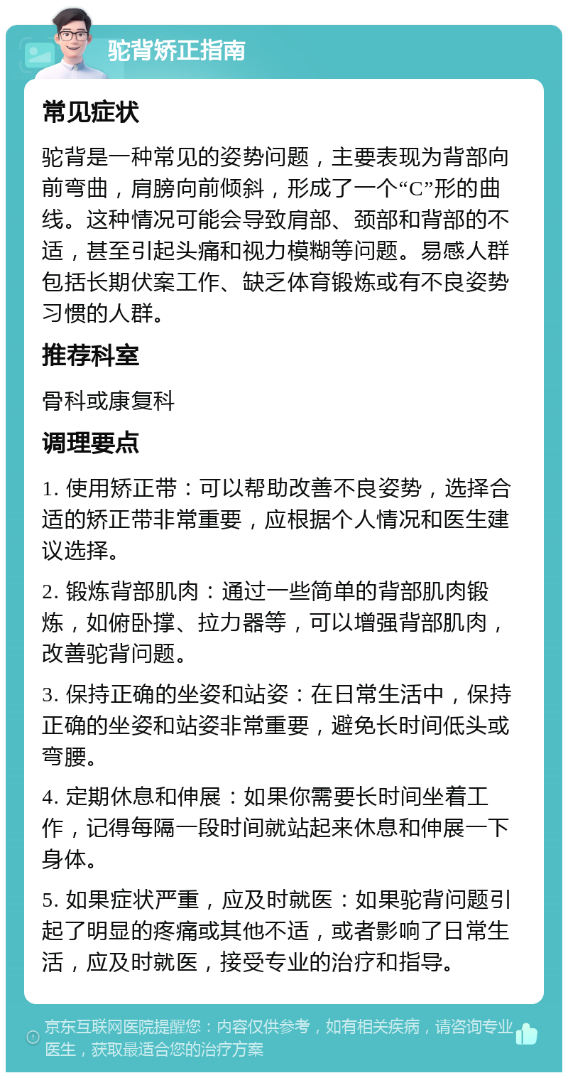 驼背矫正指南 常见症状 驼背是一种常见的姿势问题，主要表现为背部向前弯曲，肩膀向前倾斜，形成了一个“C”形的曲线。这种情况可能会导致肩部、颈部和背部的不适，甚至引起头痛和视力模糊等问题。易感人群包括长期伏案工作、缺乏体育锻炼或有不良姿势习惯的人群。 推荐科室 骨科或康复科 调理要点 1. 使用矫正带：可以帮助改善不良姿势，选择合适的矫正带非常重要，应根据个人情况和医生建议选择。 2. 锻炼背部肌肉：通过一些简单的背部肌肉锻炼，如俯卧撑、拉力器等，可以增强背部肌肉，改善驼背问题。 3. 保持正确的坐姿和站姿：在日常生活中，保持正确的坐姿和站姿非常重要，避免长时间低头或弯腰。 4. 定期休息和伸展：如果你需要长时间坐着工作，记得每隔一段时间就站起来休息和伸展一下身体。 5. 如果症状严重，应及时就医：如果驼背问题引起了明显的疼痛或其他不适，或者影响了日常生活，应及时就医，接受专业的治疗和指导。