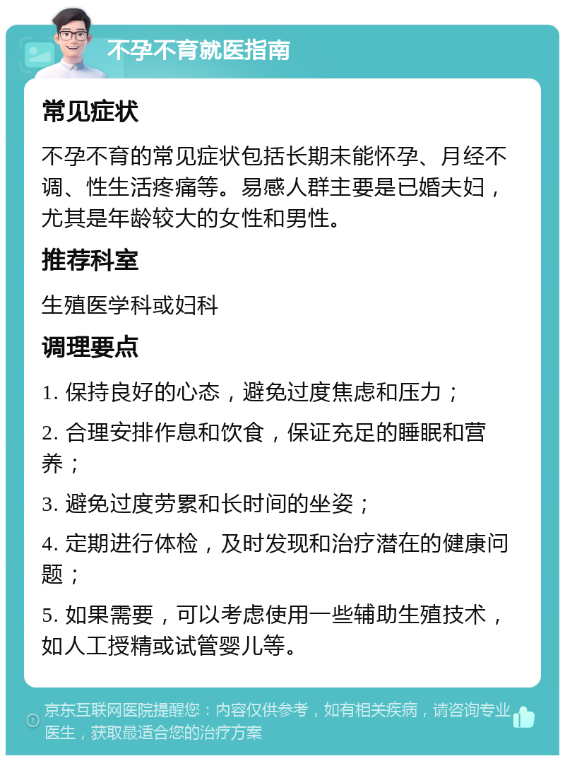 不孕不育就医指南 常见症状 不孕不育的常见症状包括长期未能怀孕、月经不调、性生活疼痛等。易感人群主要是已婚夫妇，尤其是年龄较大的女性和男性。 推荐科室 生殖医学科或妇科 调理要点 1. 保持良好的心态，避免过度焦虑和压力； 2. 合理安排作息和饮食，保证充足的睡眠和营养； 3. 避免过度劳累和长时间的坐姿； 4. 定期进行体检，及时发现和治疗潜在的健康问题； 5. 如果需要，可以考虑使用一些辅助生殖技术，如人工授精或试管婴儿等。