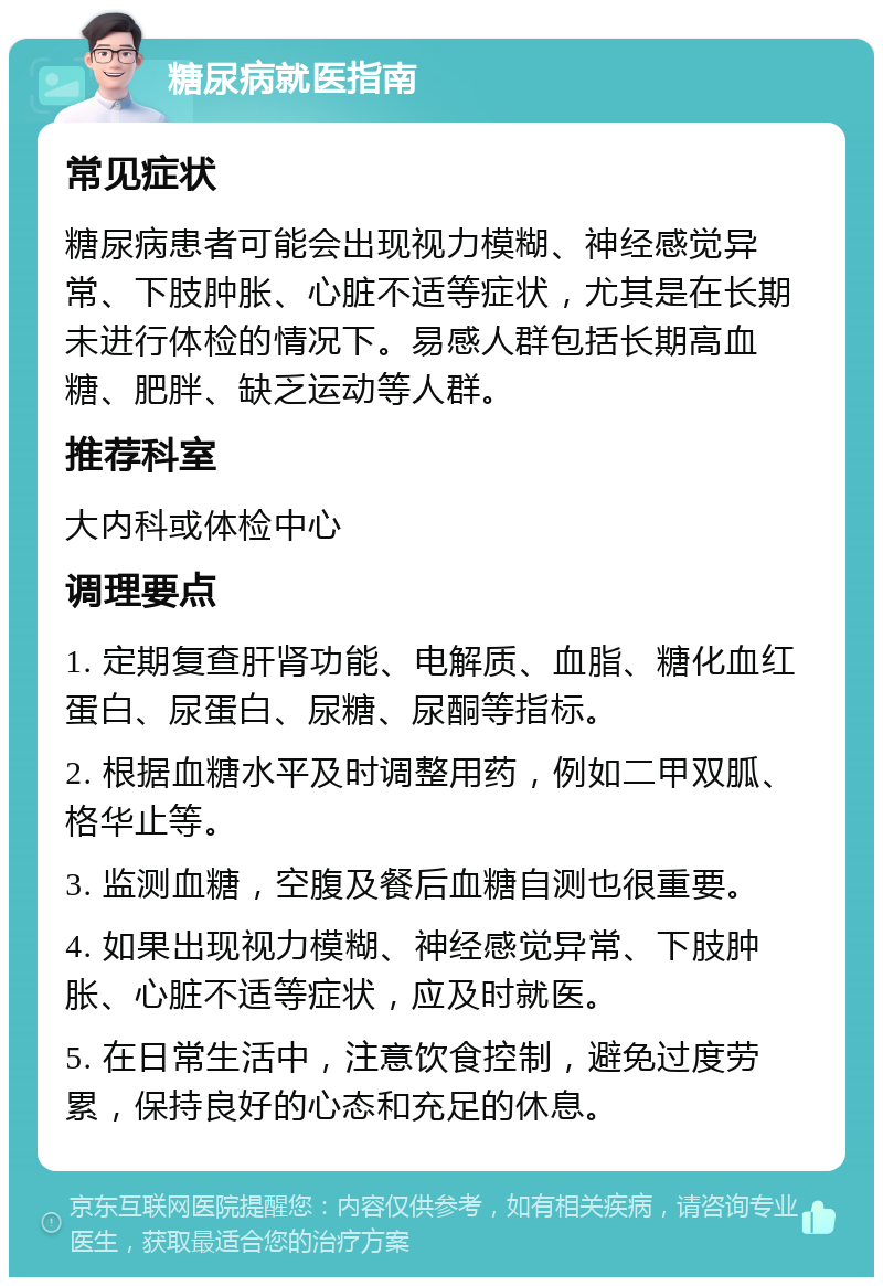 糖尿病就医指南 常见症状 糖尿病患者可能会出现视力模糊、神经感觉异常、下肢肿胀、心脏不适等症状，尤其是在长期未进行体检的情况下。易感人群包括长期高血糖、肥胖、缺乏运动等人群。 推荐科室 大内科或体检中心 调理要点 1. 定期复查肝肾功能、电解质、血脂、糖化血红蛋白、尿蛋白、尿糖、尿酮等指标。 2. 根据血糖水平及时调整用药，例如二甲双胍、格华止等。 3. 监测血糖，空腹及餐后血糖自测也很重要。 4. 如果出现视力模糊、神经感觉异常、下肢肿胀、心脏不适等症状，应及时就医。 5. 在日常生活中，注意饮食控制，避免过度劳累，保持良好的心态和充足的休息。