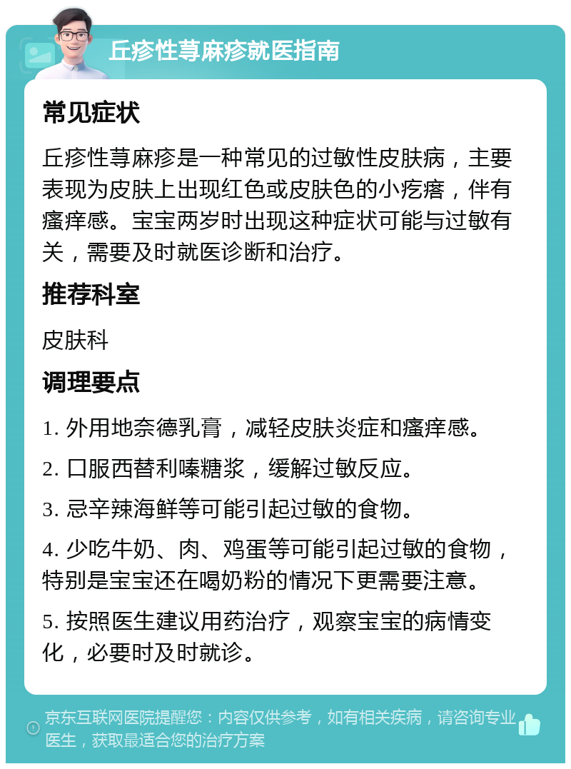 丘疹性荨麻疹就医指南 常见症状 丘疹性荨麻疹是一种常见的过敏性皮肤病，主要表现为皮肤上出现红色或皮肤色的小疙瘩，伴有瘙痒感。宝宝两岁时出现这种症状可能与过敏有关，需要及时就医诊断和治疗。 推荐科室 皮肤科 调理要点 1. 外用地奈德乳膏，减轻皮肤炎症和瘙痒感。 2. 口服西替利嗪糖浆，缓解过敏反应。 3. 忌辛辣海鲜等可能引起过敏的食物。 4. 少吃牛奶、肉、鸡蛋等可能引起过敏的食物，特别是宝宝还在喝奶粉的情况下更需要注意。 5. 按照医生建议用药治疗，观察宝宝的病情变化，必要时及时就诊。