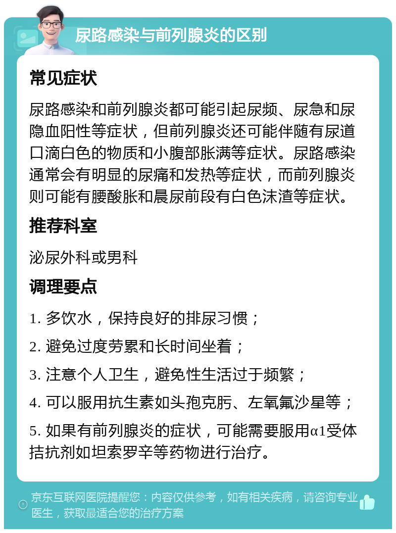 尿路感染与前列腺炎的区别 常见症状 尿路感染和前列腺炎都可能引起尿频、尿急和尿隐血阳性等症状，但前列腺炎还可能伴随有尿道口滴白色的物质和小腹部胀满等症状。尿路感染通常会有明显的尿痛和发热等症状，而前列腺炎则可能有腰酸胀和晨尿前段有白色沫渣等症状。 推荐科室 泌尿外科或男科 调理要点 1. 多饮水，保持良好的排尿习惯； 2. 避免过度劳累和长时间坐着； 3. 注意个人卫生，避免性生活过于频繁； 4. 可以服用抗生素如头孢克肟、左氧氟沙星等； 5. 如果有前列腺炎的症状，可能需要服用α1受体拮抗剂如坦索罗辛等药物进行治疗。