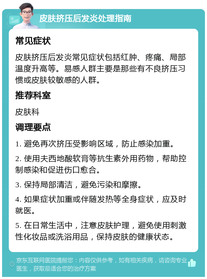 皮肤挤压后发炎处理指南 常见症状 皮肤挤压后发炎常见症状包括红肿、疼痛、局部温度升高等。易感人群主要是那些有不良挤压习惯或皮肤较敏感的人群。 推荐科室 皮肤科 调理要点 1. 避免再次挤压受影响区域，防止感染加重。 2. 使用夫西地酸软膏等抗生素外用药物，帮助控制感染和促进伤口愈合。 3. 保持局部清洁，避免污染和摩擦。 4. 如果症状加重或伴随发热等全身症状，应及时就医。 5. 在日常生活中，注意皮肤护理，避免使用刺激性化妆品或洗浴用品，保持皮肤的健康状态。