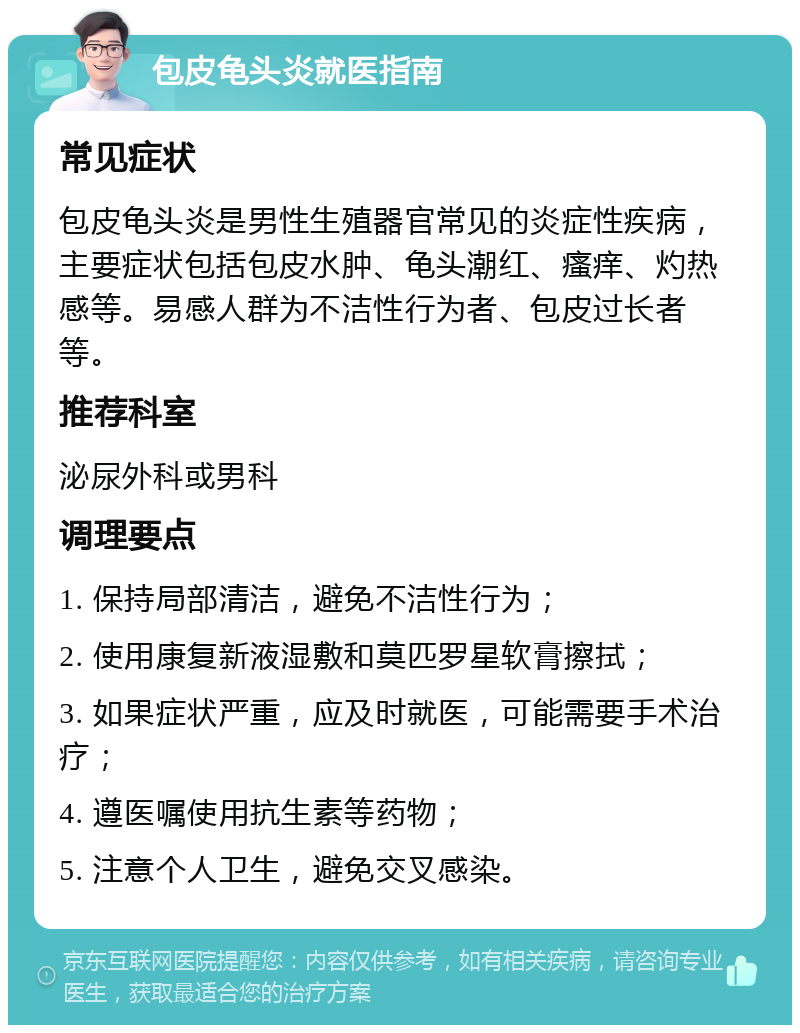 包皮龟头炎就医指南 常见症状 包皮龟头炎是男性生殖器官常见的炎症性疾病，主要症状包括包皮水肿、龟头潮红、瘙痒、灼热感等。易感人群为不洁性行为者、包皮过长者等。 推荐科室 泌尿外科或男科 调理要点 1. 保持局部清洁，避免不洁性行为； 2. 使用康复新液湿敷和莫匹罗星软膏擦拭； 3. 如果症状严重，应及时就医，可能需要手术治疗； 4. 遵医嘱使用抗生素等药物； 5. 注意个人卫生，避免交叉感染。