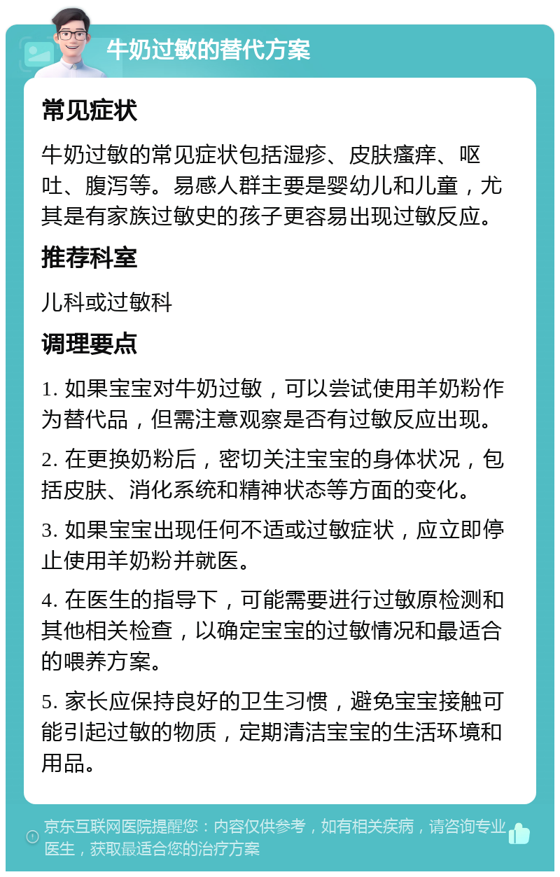 牛奶过敏的替代方案 常见症状 牛奶过敏的常见症状包括湿疹、皮肤瘙痒、呕吐、腹泻等。易感人群主要是婴幼儿和儿童，尤其是有家族过敏史的孩子更容易出现过敏反应。 推荐科室 儿科或过敏科 调理要点 1. 如果宝宝对牛奶过敏，可以尝试使用羊奶粉作为替代品，但需注意观察是否有过敏反应出现。 2. 在更换奶粉后，密切关注宝宝的身体状况，包括皮肤、消化系统和精神状态等方面的变化。 3. 如果宝宝出现任何不适或过敏症状，应立即停止使用羊奶粉并就医。 4. 在医生的指导下，可能需要进行过敏原检测和其他相关检查，以确定宝宝的过敏情况和最适合的喂养方案。 5. 家长应保持良好的卫生习惯，避免宝宝接触可能引起过敏的物质，定期清洁宝宝的生活环境和用品。