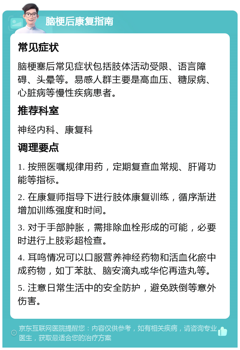 脑梗后康复指南 常见症状 脑梗塞后常见症状包括肢体活动受限、语言障碍、头晕等。易感人群主要是高血压、糖尿病、心脏病等慢性疾病患者。 推荐科室 神经内科、康复科 调理要点 1. 按照医嘱规律用药，定期复查血常规、肝肾功能等指标。 2. 在康复师指导下进行肢体康复训练，循序渐进增加训练强度和时间。 3. 对于手部肿胀，需排除血栓形成的可能，必要时进行上肢彩超检查。 4. 耳鸣情况可以口服营养神经药物和活血化瘀中成药物，如丁苯肽、脑安滴丸或华佗再造丸等。 5. 注意日常生活中的安全防护，避免跌倒等意外伤害。