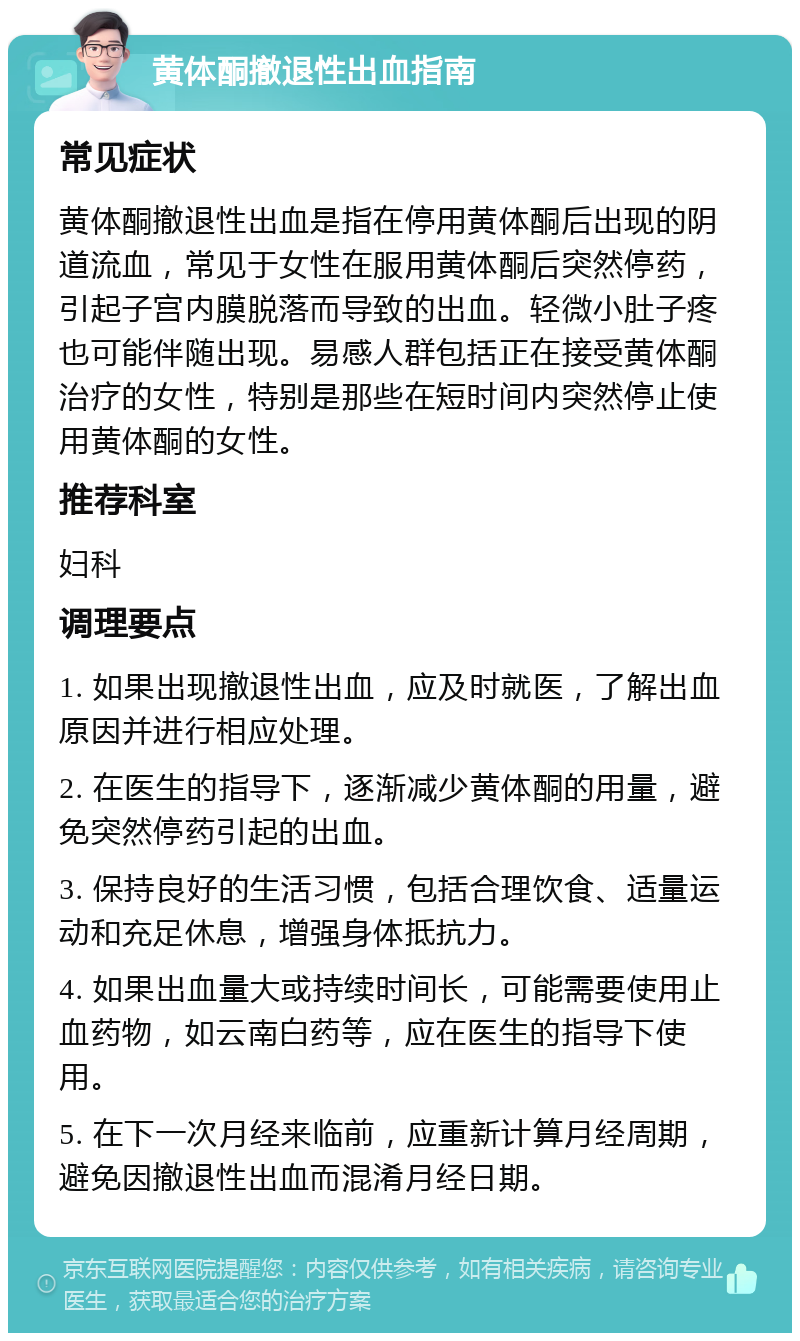 黄体酮撤退性出血指南 常见症状 黄体酮撤退性出血是指在停用黄体酮后出现的阴道流血，常见于女性在服用黄体酮后突然停药，引起子宫内膜脱落而导致的出血。轻微小肚子疼也可能伴随出现。易感人群包括正在接受黄体酮治疗的女性，特别是那些在短时间内突然停止使用黄体酮的女性。 推荐科室 妇科 调理要点 1. 如果出现撤退性出血，应及时就医，了解出血原因并进行相应处理。 2. 在医生的指导下，逐渐减少黄体酮的用量，避免突然停药引起的出血。 3. 保持良好的生活习惯，包括合理饮食、适量运动和充足休息，增强身体抵抗力。 4. 如果出血量大或持续时间长，可能需要使用止血药物，如云南白药等，应在医生的指导下使用。 5. 在下一次月经来临前，应重新计算月经周期，避免因撤退性出血而混淆月经日期。