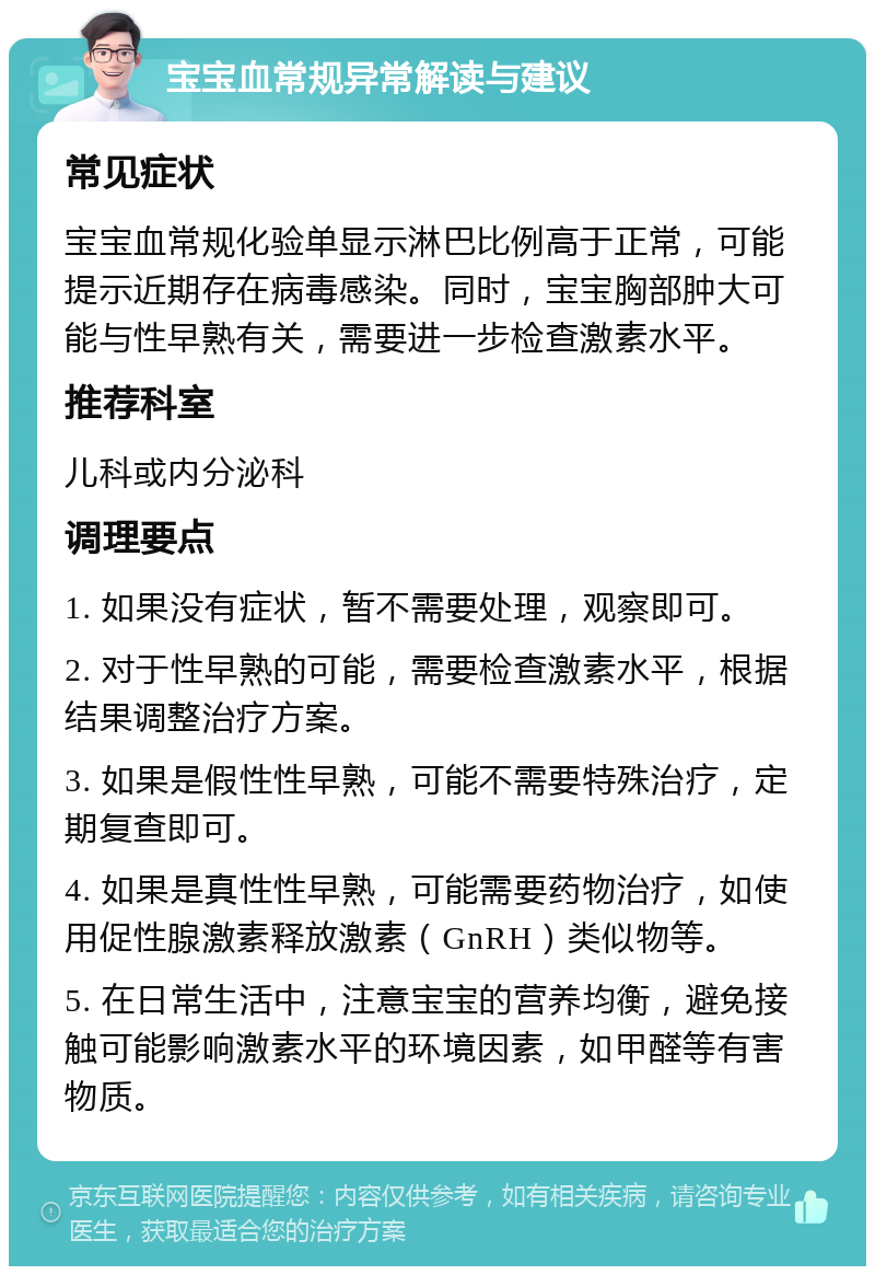 宝宝血常规异常解读与建议 常见症状 宝宝血常规化验单显示淋巴比例高于正常，可能提示近期存在病毒感染。同时，宝宝胸部肿大可能与性早熟有关，需要进一步检查激素水平。 推荐科室 儿科或内分泌科 调理要点 1. 如果没有症状，暂不需要处理，观察即可。 2. 对于性早熟的可能，需要检查激素水平，根据结果调整治疗方案。 3. 如果是假性性早熟，可能不需要特殊治疗，定期复查即可。 4. 如果是真性性早熟，可能需要药物治疗，如使用促性腺激素释放激素（GnRH）类似物等。 5. 在日常生活中，注意宝宝的营养均衡，避免接触可能影响激素水平的环境因素，如甲醛等有害物质。