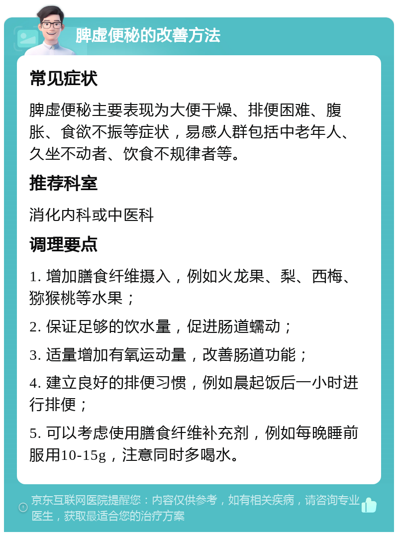 脾虚便秘的改善方法 常见症状 脾虚便秘主要表现为大便干燥、排便困难、腹胀、食欲不振等症状，易感人群包括中老年人、久坐不动者、饮食不规律者等。 推荐科室 消化内科或中医科 调理要点 1. 增加膳食纤维摄入，例如火龙果、梨、西梅、猕猴桃等水果； 2. 保证足够的饮水量，促进肠道蠕动； 3. 适量增加有氧运动量，改善肠道功能； 4. 建立良好的排便习惯，例如晨起饭后一小时进行排便； 5. 可以考虑使用膳食纤维补充剂，例如每晚睡前服用10-15g，注意同时多喝水。