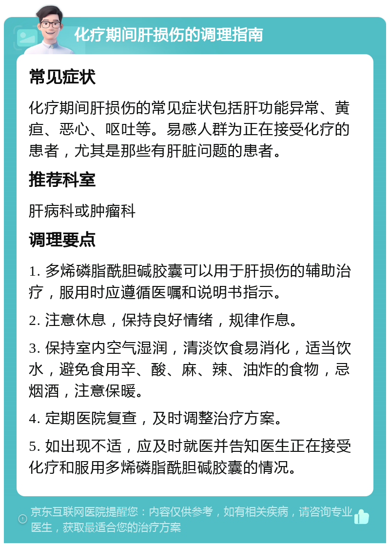 化疗期间肝损伤的调理指南 常见症状 化疗期间肝损伤的常见症状包括肝功能异常、黄疸、恶心、呕吐等。易感人群为正在接受化疗的患者，尤其是那些有肝脏问题的患者。 推荐科室 肝病科或肿瘤科 调理要点 1. 多烯磷脂酰胆碱胶囊可以用于肝损伤的辅助治疗，服用时应遵循医嘱和说明书指示。 2. 注意休息，保持良好情绪，规律作息。 3. 保持室内空气湿润，清淡饮食易消化，适当饮水，避免食用辛、酸、麻、辣、油炸的食物，忌烟酒，注意保暖。 4. 定期医院复查，及时调整治疗方案。 5. 如出现不适，应及时就医并告知医生正在接受化疗和服用多烯磷脂酰胆碱胶囊的情况。