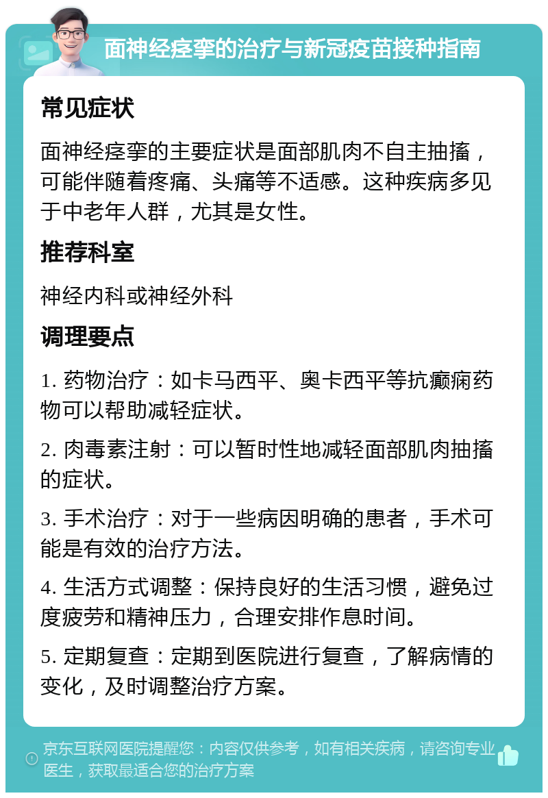 面神经痉挛的治疗与新冠疫苗接种指南 常见症状 面神经痉挛的主要症状是面部肌肉不自主抽搐，可能伴随着疼痛、头痛等不适感。这种疾病多见于中老年人群，尤其是女性。 推荐科室 神经内科或神经外科 调理要点 1. 药物治疗：如卡马西平、奥卡西平等抗癫痫药物可以帮助减轻症状。 2. 肉毒素注射：可以暂时性地减轻面部肌肉抽搐的症状。 3. 手术治疗：对于一些病因明确的患者，手术可能是有效的治疗方法。 4. 生活方式调整：保持良好的生活习惯，避免过度疲劳和精神压力，合理安排作息时间。 5. 定期复查：定期到医院进行复查，了解病情的变化，及时调整治疗方案。