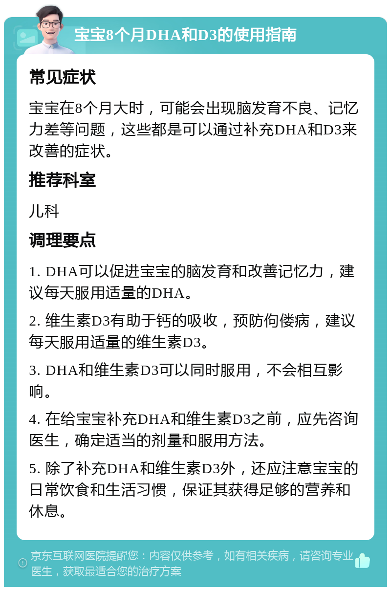 宝宝8个月DHA和D3的使用指南 常见症状 宝宝在8个月大时，可能会出现脑发育不良、记忆力差等问题，这些都是可以通过补充DHA和D3来改善的症状。 推荐科室 儿科 调理要点 1. DHA可以促进宝宝的脑发育和改善记忆力，建议每天服用适量的DHA。 2. 维生素D3有助于钙的吸收，预防佝偻病，建议每天服用适量的维生素D3。 3. DHA和维生素D3可以同时服用，不会相互影响。 4. 在给宝宝补充DHA和维生素D3之前，应先咨询医生，确定适当的剂量和服用方法。 5. 除了补充DHA和维生素D3外，还应注意宝宝的日常饮食和生活习惯，保证其获得足够的营养和休息。