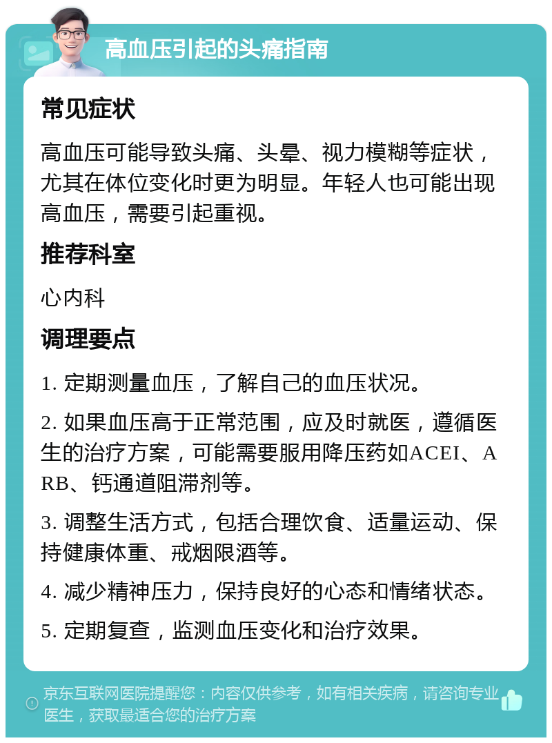 高血压引起的头痛指南 常见症状 高血压可能导致头痛、头晕、视力模糊等症状，尤其在体位变化时更为明显。年轻人也可能出现高血压，需要引起重视。 推荐科室 心内科 调理要点 1. 定期测量血压，了解自己的血压状况。 2. 如果血压高于正常范围，应及时就医，遵循医生的治疗方案，可能需要服用降压药如ACEI、ARB、钙通道阻滞剂等。 3. 调整生活方式，包括合理饮食、适量运动、保持健康体重、戒烟限酒等。 4. 减少精神压力，保持良好的心态和情绪状态。 5. 定期复查，监测血压变化和治疗效果。