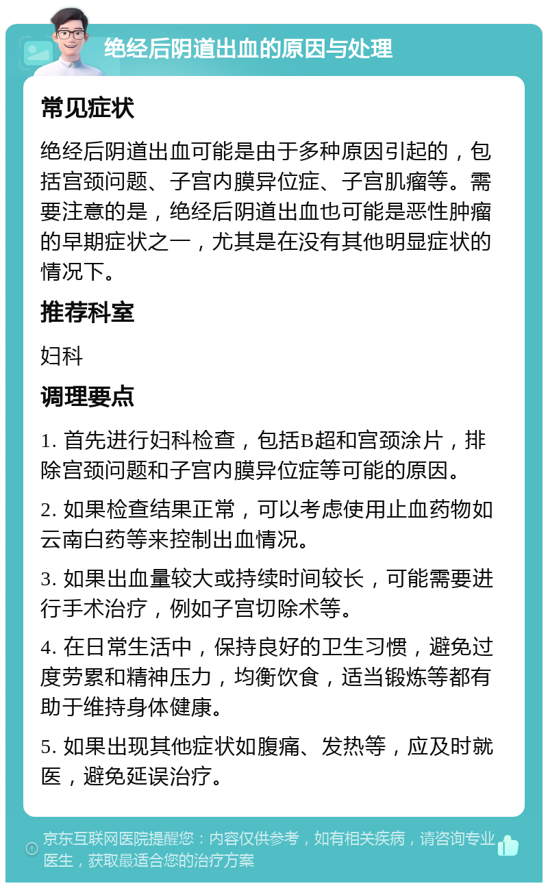 绝经后阴道出血的原因与处理 常见症状 绝经后阴道出血可能是由于多种原因引起的，包括宫颈问题、子宫内膜异位症、子宫肌瘤等。需要注意的是，绝经后阴道出血也可能是恶性肿瘤的早期症状之一，尤其是在没有其他明显症状的情况下。 推荐科室 妇科 调理要点 1. 首先进行妇科检查，包括B超和宫颈涂片，排除宫颈问题和子宫内膜异位症等可能的原因。 2. 如果检查结果正常，可以考虑使用止血药物如云南白药等来控制出血情况。 3. 如果出血量较大或持续时间较长，可能需要进行手术治疗，例如子宫切除术等。 4. 在日常生活中，保持良好的卫生习惯，避免过度劳累和精神压力，均衡饮食，适当锻炼等都有助于维持身体健康。 5. 如果出现其他症状如腹痛、发热等，应及时就医，避免延误治疗。