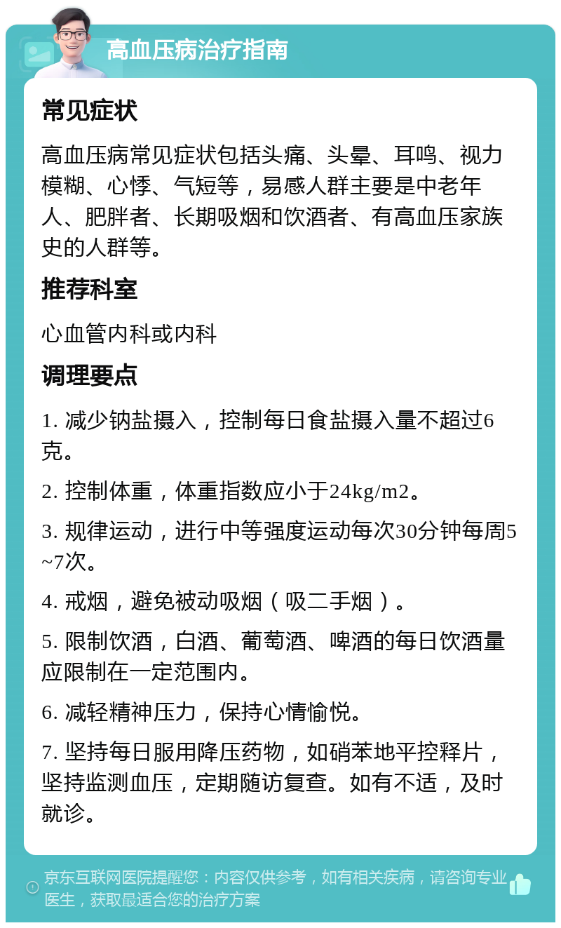 高血压病治疗指南 常见症状 高血压病常见症状包括头痛、头晕、耳鸣、视力模糊、心悸、气短等，易感人群主要是中老年人、肥胖者、长期吸烟和饮酒者、有高血压家族史的人群等。 推荐科室 心血管内科或内科 调理要点 1. 减少钠盐摄入，控制每日食盐摄入量不超过6克。 2. 控制体重，体重指数应小于24kg/m2。 3. 规律运动，进行中等强度运动每次30分钟每周5~7次。 4. 戒烟，避免被动吸烟（吸二手烟）。 5. 限制饮酒，白酒、葡萄酒、啤酒的每日饮酒量应限制在一定范围内。 6. 减轻精神压力，保持心情愉悦。 7. 坚持每日服用降压药物，如硝苯地平控释片，坚持监测血压，定期随访复查。如有不适，及时就诊。