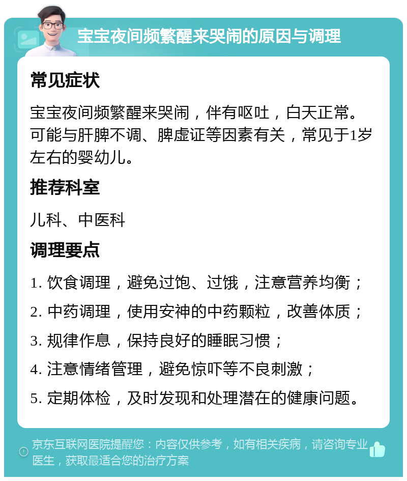 宝宝夜间频繁醒来哭闹的原因与调理 常见症状 宝宝夜间频繁醒来哭闹，伴有呕吐，白天正常。可能与肝脾不调、脾虚证等因素有关，常见于1岁左右的婴幼儿。 推荐科室 儿科、中医科 调理要点 1. 饮食调理，避免过饱、过饿，注意营养均衡； 2. 中药调理，使用安神的中药颗粒，改善体质； 3. 规律作息，保持良好的睡眠习惯； 4. 注意情绪管理，避免惊吓等不良刺激； 5. 定期体检，及时发现和处理潜在的健康问题。