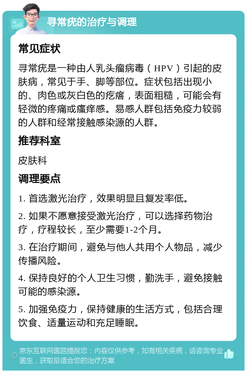 寻常疣的治疗与调理 常见症状 寻常疣是一种由人乳头瘤病毒（HPV）引起的皮肤病，常见于手、脚等部位。症状包括出现小的、肉色或灰白色的疙瘩，表面粗糙，可能会有轻微的疼痛或瘙痒感。易感人群包括免疫力较弱的人群和经常接触感染源的人群。 推荐科室 皮肤科 调理要点 1. 首选激光治疗，效果明显且复发率低。 2. 如果不愿意接受激光治疗，可以选择药物治疗，疗程较长，至少需要1-2个月。 3. 在治疗期间，避免与他人共用个人物品，减少传播风险。 4. 保持良好的个人卫生习惯，勤洗手，避免接触可能的感染源。 5. 加强免疫力，保持健康的生活方式，包括合理饮食、适量运动和充足睡眠。