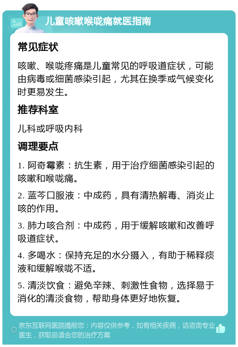 儿童咳嗽喉咙痛就医指南 常见症状 咳嗽、喉咙疼痛是儿童常见的呼吸道症状，可能由病毒或细菌感染引起，尤其在换季或气候变化时更易发生。 推荐科室 儿科或呼吸内科 调理要点 1. 阿奇霉素：抗生素，用于治疗细菌感染引起的咳嗽和喉咙痛。 2. 蓝芩口服液：中成药，具有清热解毒、消炎止咳的作用。 3. 肺力咳合剂：中成药，用于缓解咳嗽和改善呼吸道症状。 4. 多喝水：保持充足的水分摄入，有助于稀释痰液和缓解喉咙不适。 5. 清淡饮食：避免辛辣、刺激性食物，选择易于消化的清淡食物，帮助身体更好地恢复。