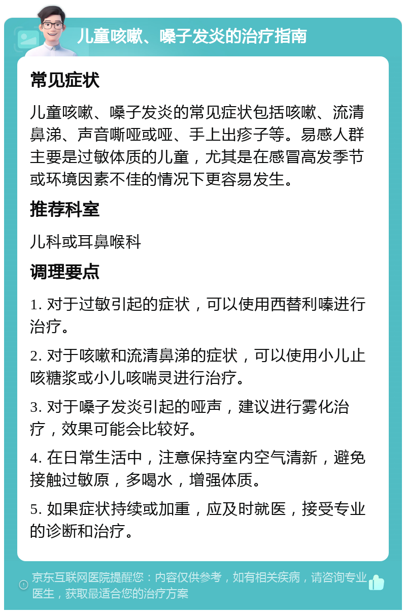 儿童咳嗽、嗓子发炎的治疗指南 常见症状 儿童咳嗽、嗓子发炎的常见症状包括咳嗽、流清鼻涕、声音嘶哑或哑、手上出疹子等。易感人群主要是过敏体质的儿童，尤其是在感冒高发季节或环境因素不佳的情况下更容易发生。 推荐科室 儿科或耳鼻喉科 调理要点 1. 对于过敏引起的症状，可以使用西替利嗪进行治疗。 2. 对于咳嗽和流清鼻涕的症状，可以使用小儿止咳糖浆或小儿咳喘灵进行治疗。 3. 对于嗓子发炎引起的哑声，建议进行雾化治疗，效果可能会比较好。 4. 在日常生活中，注意保持室内空气清新，避免接触过敏原，多喝水，增强体质。 5. 如果症状持续或加重，应及时就医，接受专业的诊断和治疗。