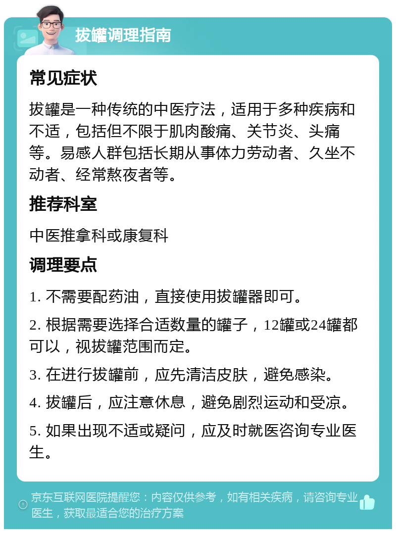 拔罐调理指南 常见症状 拔罐是一种传统的中医疗法，适用于多种疾病和不适，包括但不限于肌肉酸痛、关节炎、头痛等。易感人群包括长期从事体力劳动者、久坐不动者、经常熬夜者等。 推荐科室 中医推拿科或康复科 调理要点 1. 不需要配药油，直接使用拔罐器即可。 2. 根据需要选择合适数量的罐子，12罐或24罐都可以，视拔罐范围而定。 3. 在进行拔罐前，应先清洁皮肤，避免感染。 4. 拔罐后，应注意休息，避免剧烈运动和受凉。 5. 如果出现不适或疑问，应及时就医咨询专业医生。