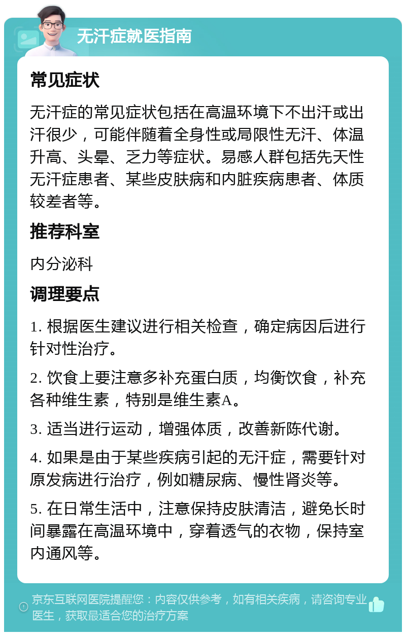 无汗症就医指南 常见症状 无汗症的常见症状包括在高温环境下不出汗或出汗很少，可能伴随着全身性或局限性无汗、体温升高、头晕、乏力等症状。易感人群包括先天性无汗症患者、某些皮肤病和内脏疾病患者、体质较差者等。 推荐科室 内分泌科 调理要点 1. 根据医生建议进行相关检查，确定病因后进行针对性治疗。 2. 饮食上要注意多补充蛋白质，均衡饮食，补充各种维生素，特别是维生素A。 3. 适当进行运动，增强体质，改善新陈代谢。 4. 如果是由于某些疾病引起的无汗症，需要针对原发病进行治疗，例如糖尿病、慢性肾炎等。 5. 在日常生活中，注意保持皮肤清洁，避免长时间暴露在高温环境中，穿着透气的衣物，保持室内通风等。