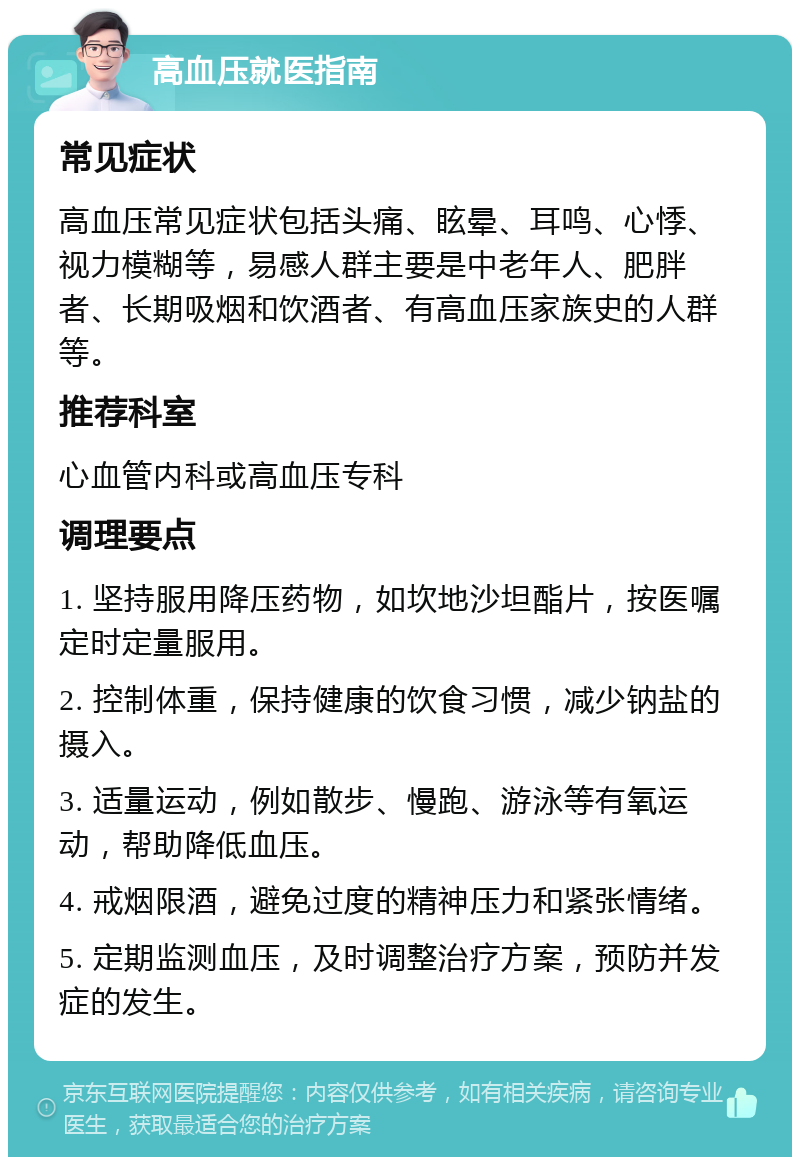 高血压就医指南 常见症状 高血压常见症状包括头痛、眩晕、耳鸣、心悸、视力模糊等，易感人群主要是中老年人、肥胖者、长期吸烟和饮酒者、有高血压家族史的人群等。 推荐科室 心血管内科或高血压专科 调理要点 1. 坚持服用降压药物，如坎地沙坦酯片，按医嘱定时定量服用。 2. 控制体重，保持健康的饮食习惯，减少钠盐的摄入。 3. 适量运动，例如散步、慢跑、游泳等有氧运动，帮助降低血压。 4. 戒烟限酒，避免过度的精神压力和紧张情绪。 5. 定期监测血压，及时调整治疗方案，预防并发症的发生。