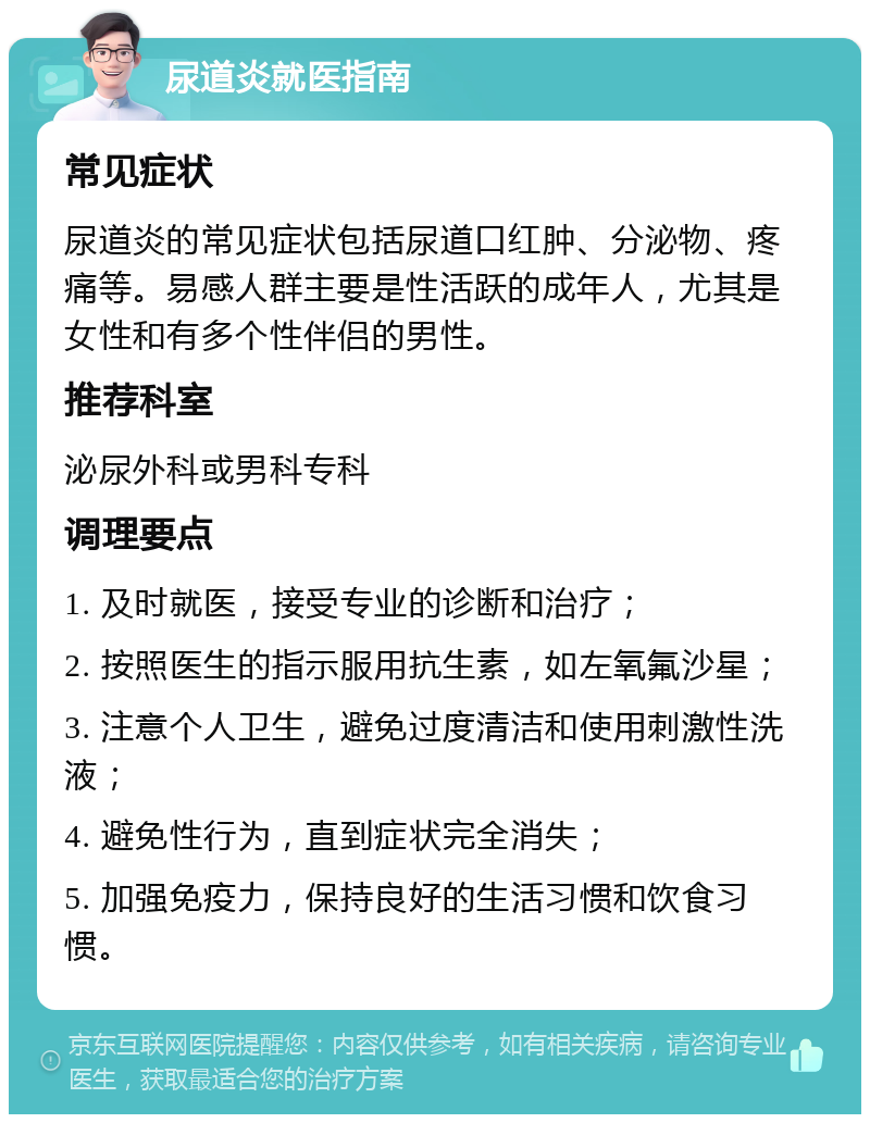 尿道炎就医指南 常见症状 尿道炎的常见症状包括尿道口红肿、分泌物、疼痛等。易感人群主要是性活跃的成年人，尤其是女性和有多个性伴侣的男性。 推荐科室 泌尿外科或男科专科 调理要点 1. 及时就医，接受专业的诊断和治疗； 2. 按照医生的指示服用抗生素，如左氧氟沙星； 3. 注意个人卫生，避免过度清洁和使用刺激性洗液； 4. 避免性行为，直到症状完全消失； 5. 加强免疫力，保持良好的生活习惯和饮食习惯。