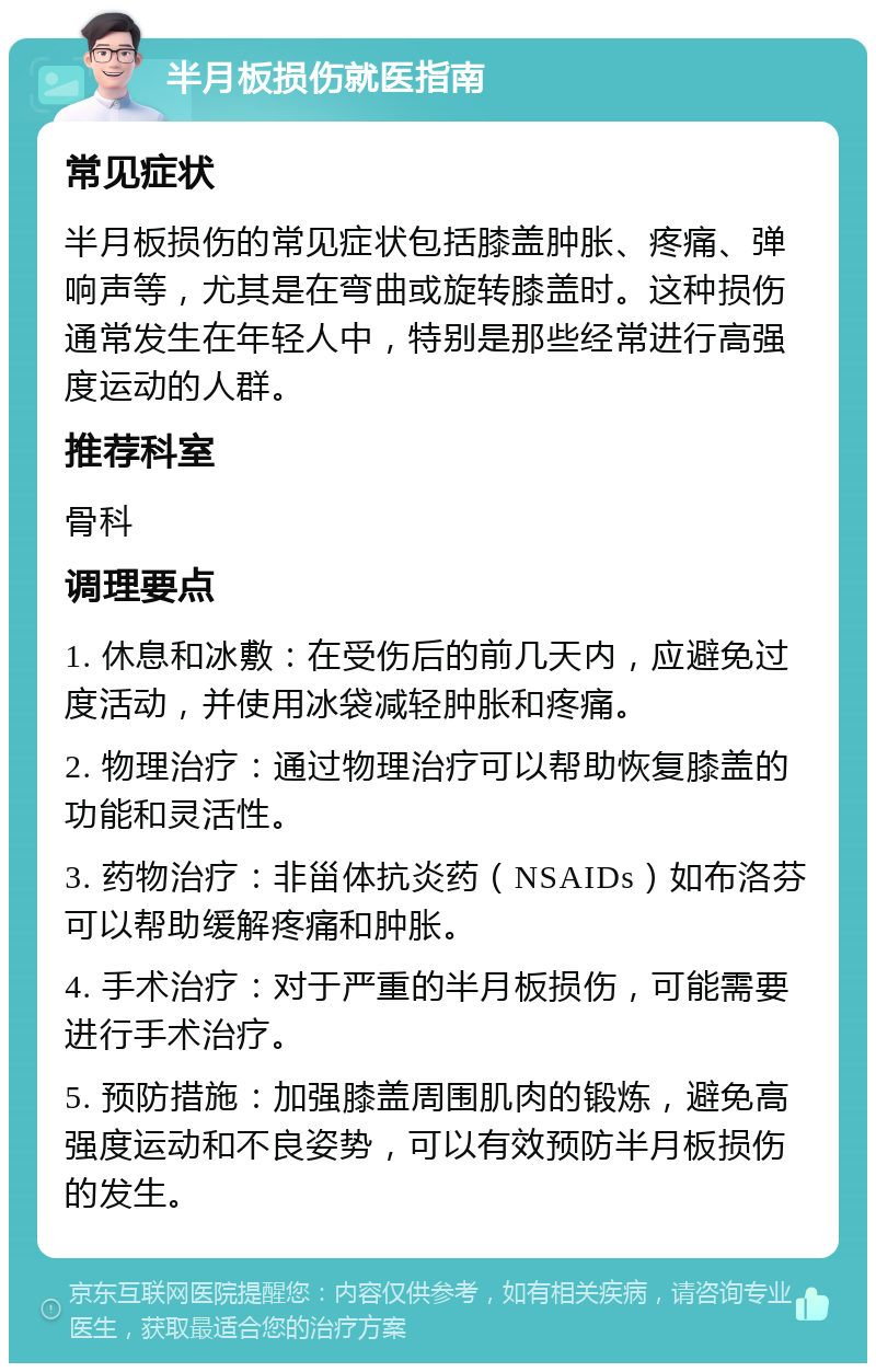 半月板损伤就医指南 常见症状 半月板损伤的常见症状包括膝盖肿胀、疼痛、弹响声等，尤其是在弯曲或旋转膝盖时。这种损伤通常发生在年轻人中，特别是那些经常进行高强度运动的人群。 推荐科室 骨科 调理要点 1. 休息和冰敷：在受伤后的前几天内，应避免过度活动，并使用冰袋减轻肿胀和疼痛。 2. 物理治疗：通过物理治疗可以帮助恢复膝盖的功能和灵活性。 3. 药物治疗：非甾体抗炎药（NSAIDs）如布洛芬可以帮助缓解疼痛和肿胀。 4. 手术治疗：对于严重的半月板损伤，可能需要进行手术治疗。 5. 预防措施：加强膝盖周围肌肉的锻炼，避免高强度运动和不良姿势，可以有效预防半月板损伤的发生。