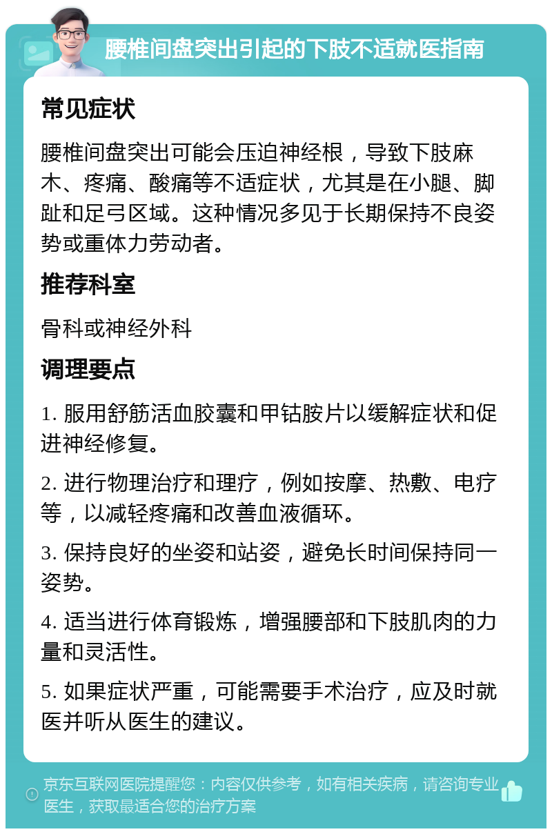 腰椎间盘突出引起的下肢不适就医指南 常见症状 腰椎间盘突出可能会压迫神经根，导致下肢麻木、疼痛、酸痛等不适症状，尤其是在小腿、脚趾和足弓区域。这种情况多见于长期保持不良姿势或重体力劳动者。 推荐科室 骨科或神经外科 调理要点 1. 服用舒筋活血胶囊和甲钴胺片以缓解症状和促进神经修复。 2. 进行物理治疗和理疗，例如按摩、热敷、电疗等，以减轻疼痛和改善血液循环。 3. 保持良好的坐姿和站姿，避免长时间保持同一姿势。 4. 适当进行体育锻炼，增强腰部和下肢肌肉的力量和灵活性。 5. 如果症状严重，可能需要手术治疗，应及时就医并听从医生的建议。