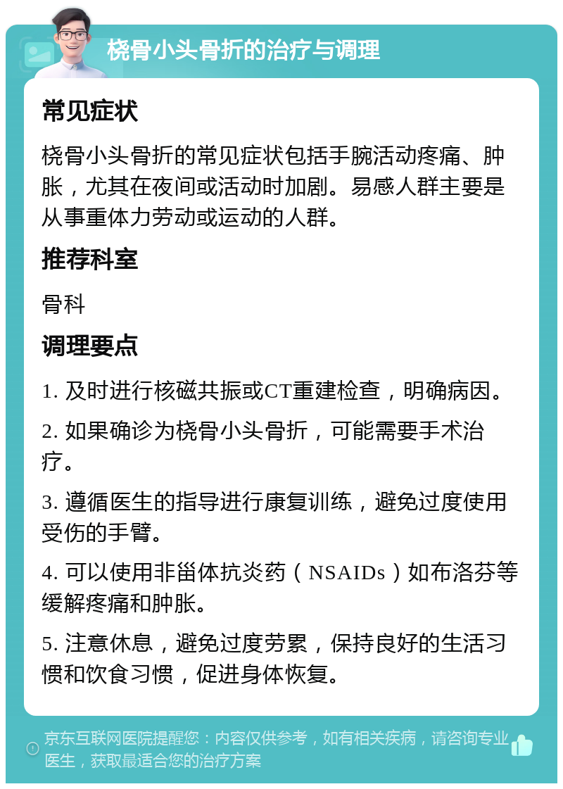 桡骨小头骨折的治疗与调理 常见症状 桡骨小头骨折的常见症状包括手腕活动疼痛、肿胀，尤其在夜间或活动时加剧。易感人群主要是从事重体力劳动或运动的人群。 推荐科室 骨科 调理要点 1. 及时进行核磁共振或CT重建检查，明确病因。 2. 如果确诊为桡骨小头骨折，可能需要手术治疗。 3. 遵循医生的指导进行康复训练，避免过度使用受伤的手臂。 4. 可以使用非甾体抗炎药（NSAIDs）如布洛芬等缓解疼痛和肿胀。 5. 注意休息，避免过度劳累，保持良好的生活习惯和饮食习惯，促进身体恢复。