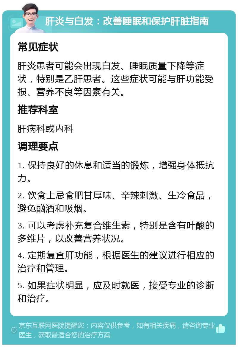 肝炎与白发：改善睡眠和保护肝脏指南 常见症状 肝炎患者可能会出现白发、睡眠质量下降等症状，特别是乙肝患者。这些症状可能与肝功能受损、营养不良等因素有关。 推荐科室 肝病科或内科 调理要点 1. 保持良好的休息和适当的锻炼，增强身体抵抗力。 2. 饮食上忌食肥甘厚味、辛辣刺激、生冷食品，避免酗酒和吸烟。 3. 可以考虑补充复合维生素，特别是含有叶酸的多维片，以改善营养状况。 4. 定期复查肝功能，根据医生的建议进行相应的治疗和管理。 5. 如果症状明显，应及时就医，接受专业的诊断和治疗。