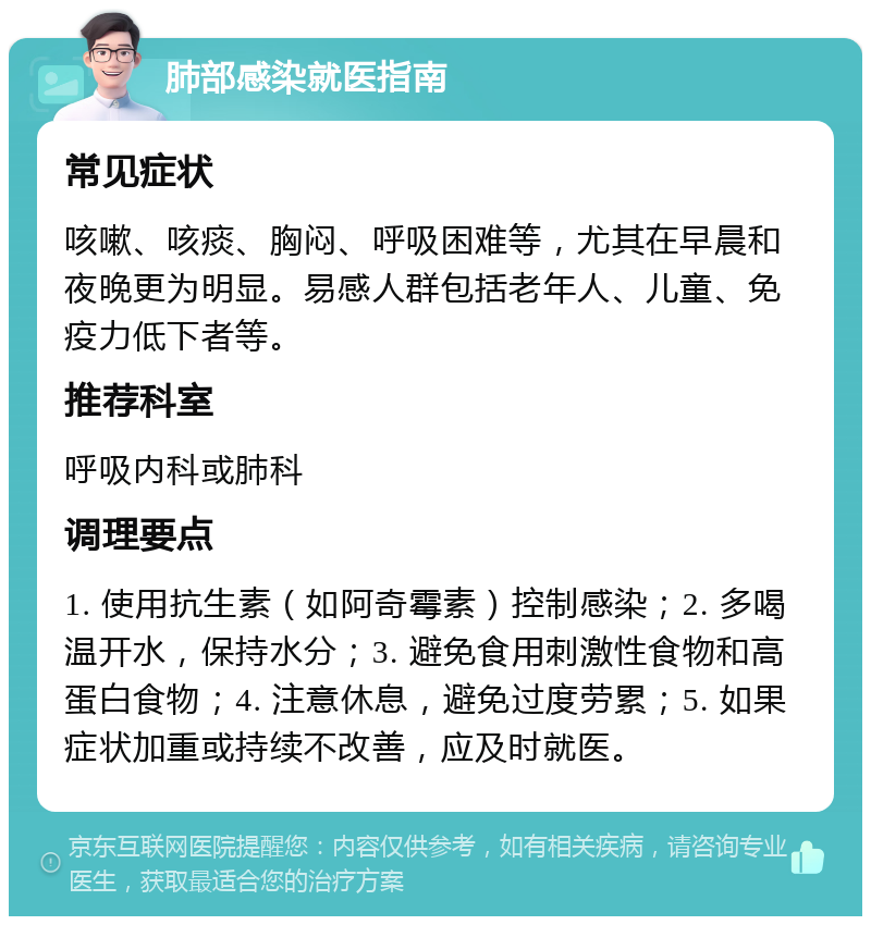 肺部感染就医指南 常见症状 咳嗽、咳痰、胸闷、呼吸困难等，尤其在早晨和夜晚更为明显。易感人群包括老年人、儿童、免疫力低下者等。 推荐科室 呼吸内科或肺科 调理要点 1. 使用抗生素（如阿奇霉素）控制感染；2. 多喝温开水，保持水分；3. 避免食用刺激性食物和高蛋白食物；4. 注意休息，避免过度劳累；5. 如果症状加重或持续不改善，应及时就医。