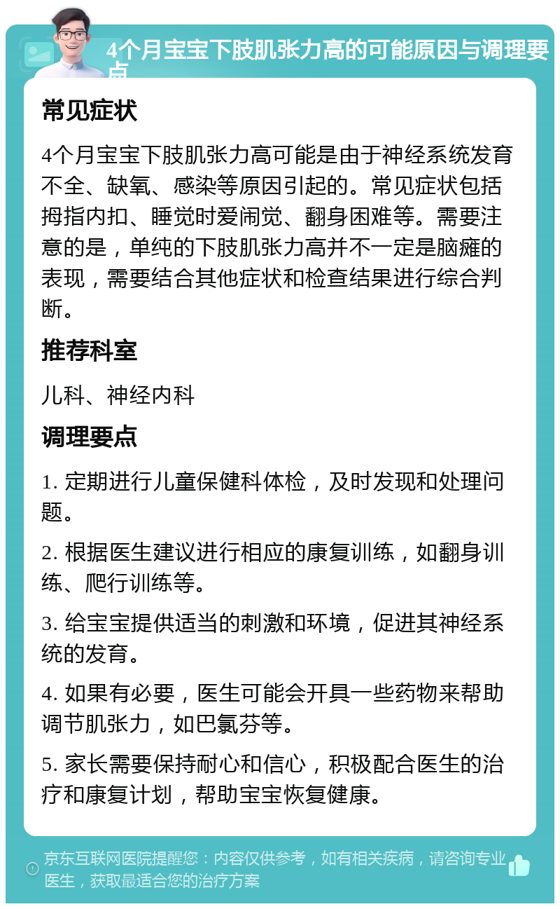 4个月宝宝下肢肌张力高的可能原因与调理要点 常见症状 4个月宝宝下肢肌张力高可能是由于神经系统发育不全、缺氧、感染等原因引起的。常见症状包括拇指内扣、睡觉时爱闹觉、翻身困难等。需要注意的是，单纯的下肢肌张力高并不一定是脑瘫的表现，需要结合其他症状和检查结果进行综合判断。 推荐科室 儿科、神经内科 调理要点 1. 定期进行儿童保健科体检，及时发现和处理问题。 2. 根据医生建议进行相应的康复训练，如翻身训练、爬行训练等。 3. 给宝宝提供适当的刺激和环境，促进其神经系统的发育。 4. 如果有必要，医生可能会开具一些药物来帮助调节肌张力，如巴氯芬等。 5. 家长需要保持耐心和信心，积极配合医生的治疗和康复计划，帮助宝宝恢复健康。