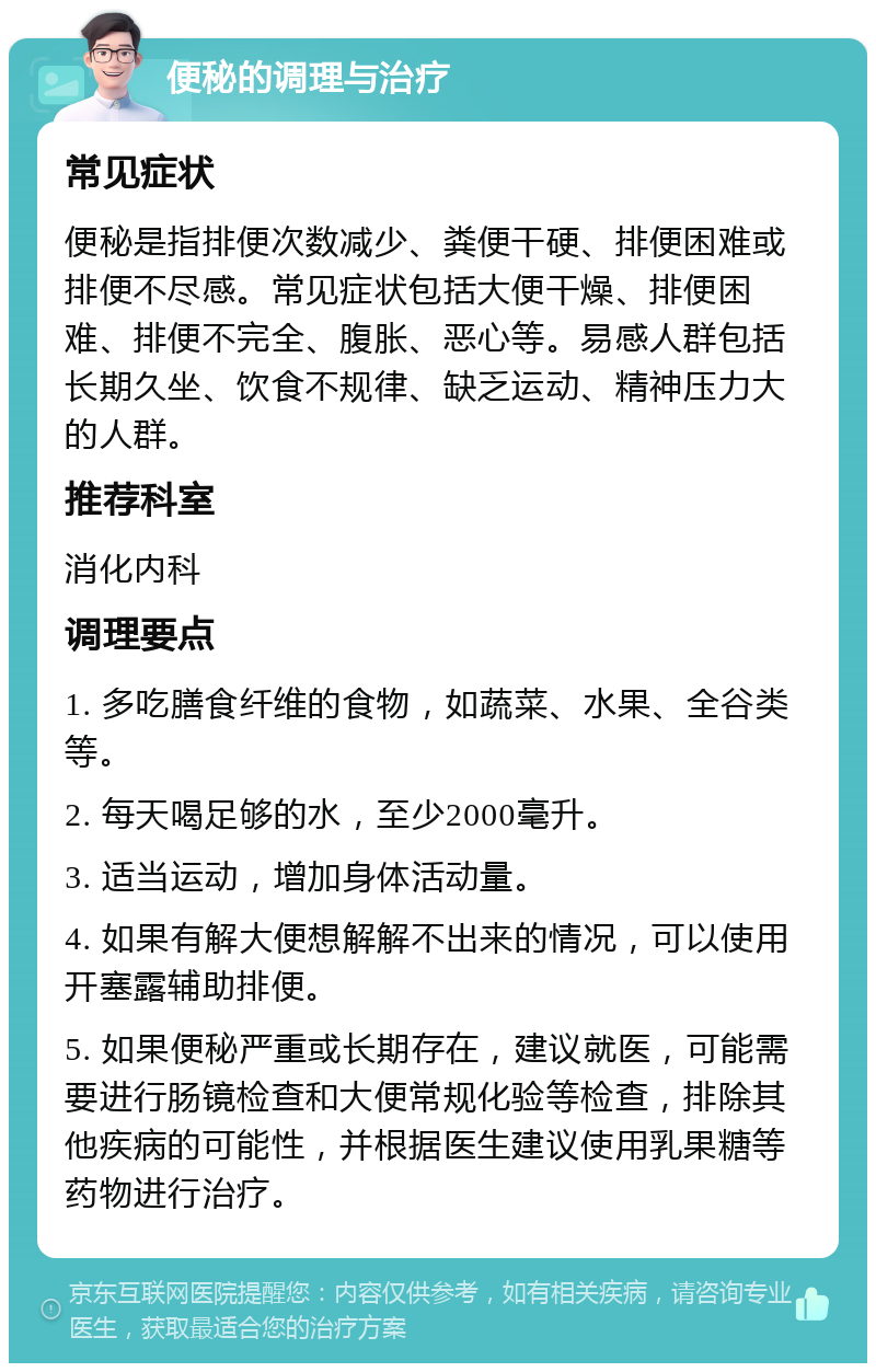 便秘的调理与治疗 常见症状 便秘是指排便次数减少、粪便干硬、排便困难或排便不尽感。常见症状包括大便干燥、排便困难、排便不完全、腹胀、恶心等。易感人群包括长期久坐、饮食不规律、缺乏运动、精神压力大的人群。 推荐科室 消化内科 调理要点 1. 多吃膳食纤维的食物，如蔬菜、水果、全谷类等。 2. 每天喝足够的水，至少2000毫升。 3. 适当运动，增加身体活动量。 4. 如果有解大便想解解不出来的情况，可以使用开塞露辅助排便。 5. 如果便秘严重或长期存在，建议就医，可能需要进行肠镜检查和大便常规化验等检查，排除其他疾病的可能性，并根据医生建议使用乳果糖等药物进行治疗。