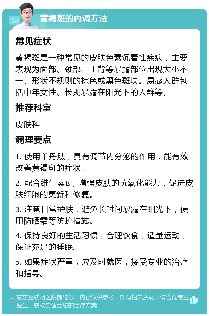 黄褐斑的内调方法 常见症状 黄褐斑是一种常见的皮肤色素沉着性疾病，主要表现为面部、颈部、手背等暴露部位出现大小不一、形状不规则的棕色或黑色斑块。易感人群包括中年女性、长期暴露在阳光下的人群等。 推荐科室 皮肤科 调理要点 1. 使用羊丹肽，具有调节内分泌的作用，能有效改善黄褐斑的症状。 2. 配合维生素E，增强皮肤的抗氧化能力，促进皮肤细胞的更新和修复。 3. 注意日常护肤，避免长时间暴露在阳光下，使用防晒霜等防护措施。 4. 保持良好的生活习惯，合理饮食，适量运动，保证充足的睡眠。 5. 如果症状严重，应及时就医，接受专业的治疗和指导。