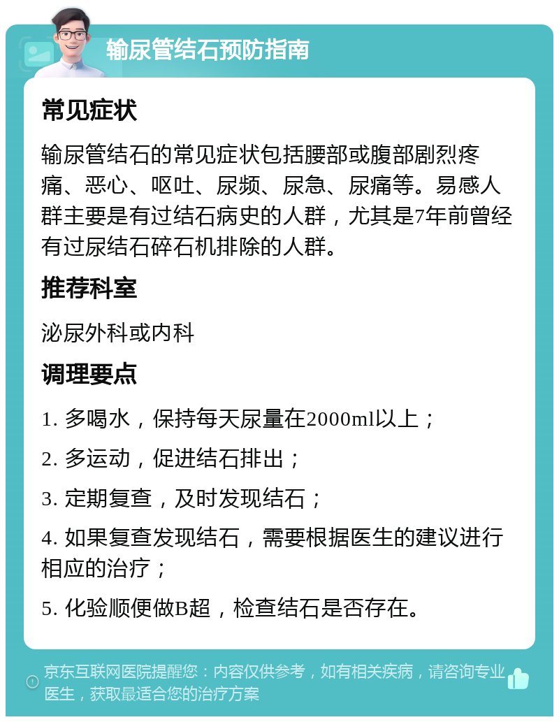 输尿管结石预防指南 常见症状 输尿管结石的常见症状包括腰部或腹部剧烈疼痛、恶心、呕吐、尿频、尿急、尿痛等。易感人群主要是有过结石病史的人群，尤其是7年前曾经有过尿结石碎石机排除的人群。 推荐科室 泌尿外科或内科 调理要点 1. 多喝水，保持每天尿量在2000ml以上； 2. 多运动，促进结石排出； 3. 定期复查，及时发现结石； 4. 如果复查发现结石，需要根据医生的建议进行相应的治疗； 5. 化验顺便做B超，检查结石是否存在。