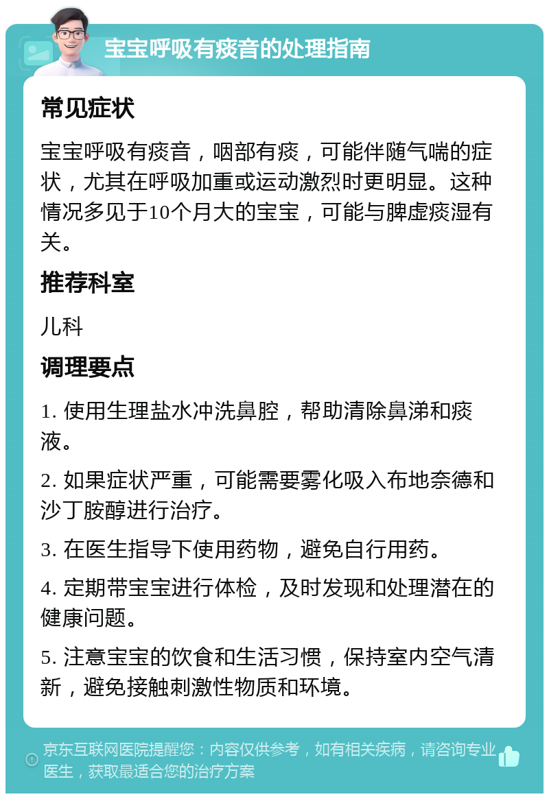 宝宝呼吸有痰音的处理指南 常见症状 宝宝呼吸有痰音，咽部有痰，可能伴随气喘的症状，尤其在呼吸加重或运动激烈时更明显。这种情况多见于10个月大的宝宝，可能与脾虚痰湿有关。 推荐科室 儿科 调理要点 1. 使用生理盐水冲洗鼻腔，帮助清除鼻涕和痰液。 2. 如果症状严重，可能需要雾化吸入布地奈德和沙丁胺醇进行治疗。 3. 在医生指导下使用药物，避免自行用药。 4. 定期带宝宝进行体检，及时发现和处理潜在的健康问题。 5. 注意宝宝的饮食和生活习惯，保持室内空气清新，避免接触刺激性物质和环境。