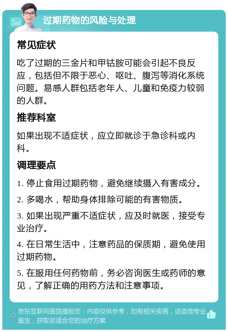 过期药物的风险与处理 常见症状 吃了过期的三金片和甲钴胺可能会引起不良反应，包括但不限于恶心、呕吐、腹泻等消化系统问题。易感人群包括老年人、儿童和免疫力较弱的人群。 推荐科室 如果出现不适症状，应立即就诊于急诊科或内科。 调理要点 1. 停止食用过期药物，避免继续摄入有害成分。 2. 多喝水，帮助身体排除可能的有害物质。 3. 如果出现严重不适症状，应及时就医，接受专业治疗。 4. 在日常生活中，注意药品的保质期，避免使用过期药物。 5. 在服用任何药物前，务必咨询医生或药师的意见，了解正确的用药方法和注意事项。