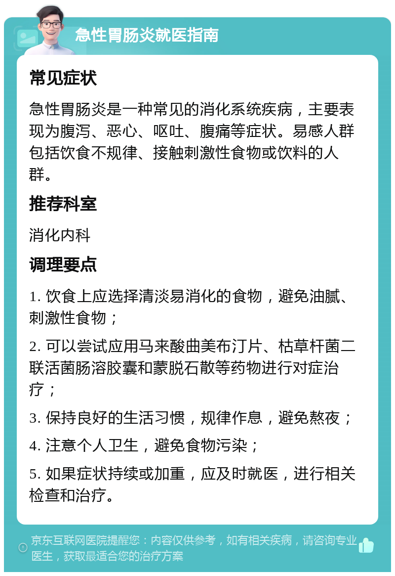 急性胃肠炎就医指南 常见症状 急性胃肠炎是一种常见的消化系统疾病，主要表现为腹泻、恶心、呕吐、腹痛等症状。易感人群包括饮食不规律、接触刺激性食物或饮料的人群。 推荐科室 消化内科 调理要点 1. 饮食上应选择清淡易消化的食物，避免油腻、刺激性食物； 2. 可以尝试应用马来酸曲美布汀片、枯草杆菌二联活菌肠溶胶囊和蒙脱石散等药物进行对症治疗； 3. 保持良好的生活习惯，规律作息，避免熬夜； 4. 注意个人卫生，避免食物污染； 5. 如果症状持续或加重，应及时就医，进行相关检查和治疗。