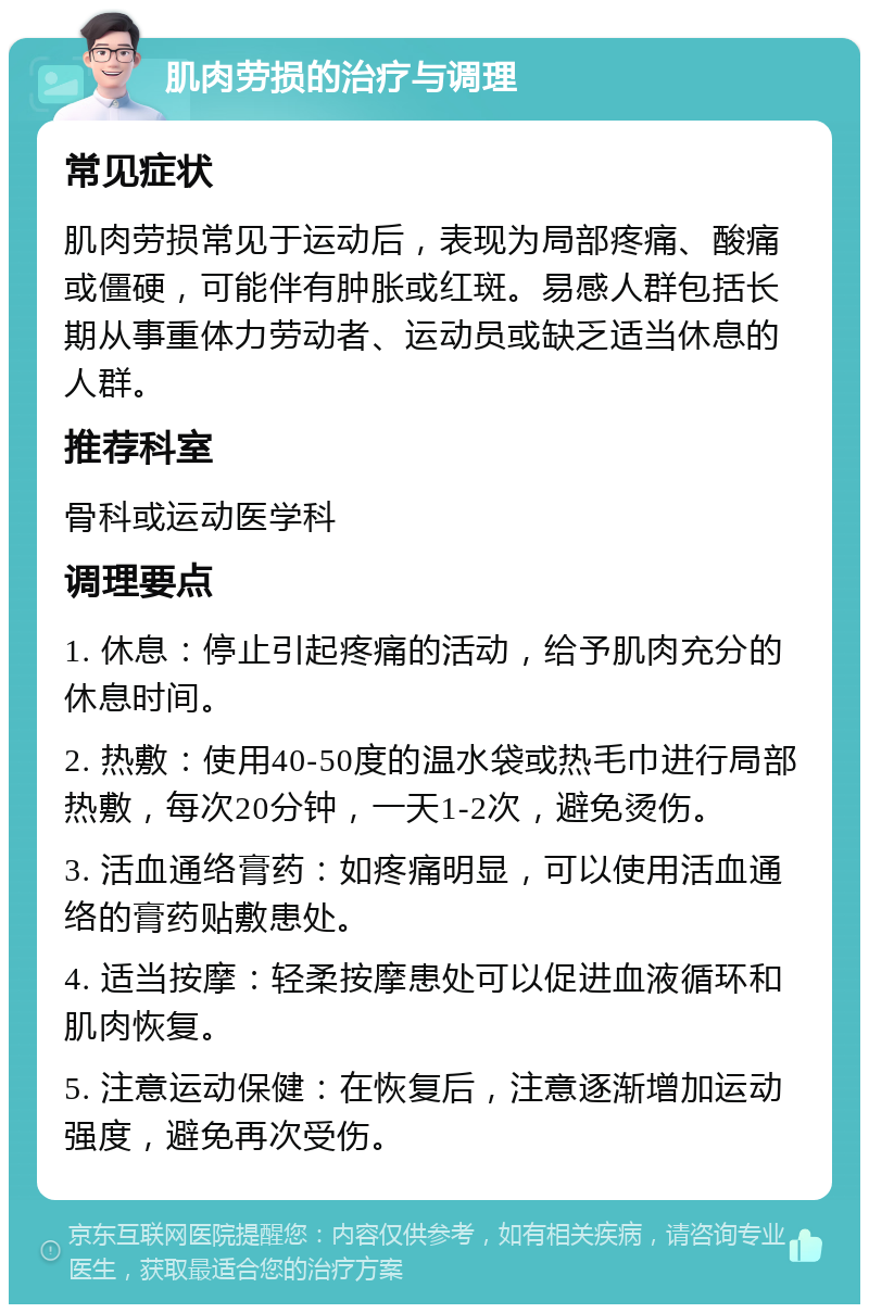 肌肉劳损的治疗与调理 常见症状 肌肉劳损常见于运动后，表现为局部疼痛、酸痛或僵硬，可能伴有肿胀或红斑。易感人群包括长期从事重体力劳动者、运动员或缺乏适当休息的人群。 推荐科室 骨科或运动医学科 调理要点 1. 休息：停止引起疼痛的活动，给予肌肉充分的休息时间。 2. 热敷：使用40-50度的温水袋或热毛巾进行局部热敷，每次20分钟，一天1-2次，避免烫伤。 3. 活血通络膏药：如疼痛明显，可以使用活血通络的膏药贴敷患处。 4. 适当按摩：轻柔按摩患处可以促进血液循环和肌肉恢复。 5. 注意运动保健：在恢复后，注意逐渐增加运动强度，避免再次受伤。