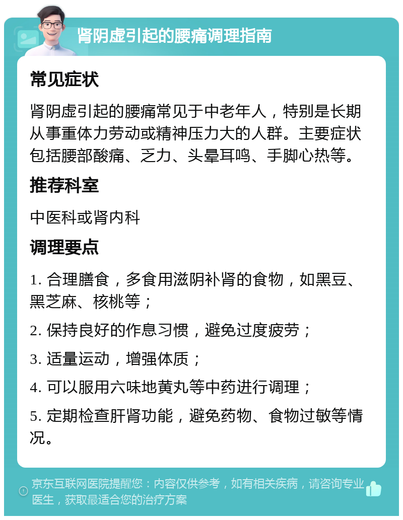 肾阴虚引起的腰痛调理指南 常见症状 肾阴虚引起的腰痛常见于中老年人，特别是长期从事重体力劳动或精神压力大的人群。主要症状包括腰部酸痛、乏力、头晕耳鸣、手脚心热等。 推荐科室 中医科或肾内科 调理要点 1. 合理膳食，多食用滋阴补肾的食物，如黑豆、黑芝麻、核桃等； 2. 保持良好的作息习惯，避免过度疲劳； 3. 适量运动，增强体质； 4. 可以服用六味地黄丸等中药进行调理； 5. 定期检查肝肾功能，避免药物、食物过敏等情况。