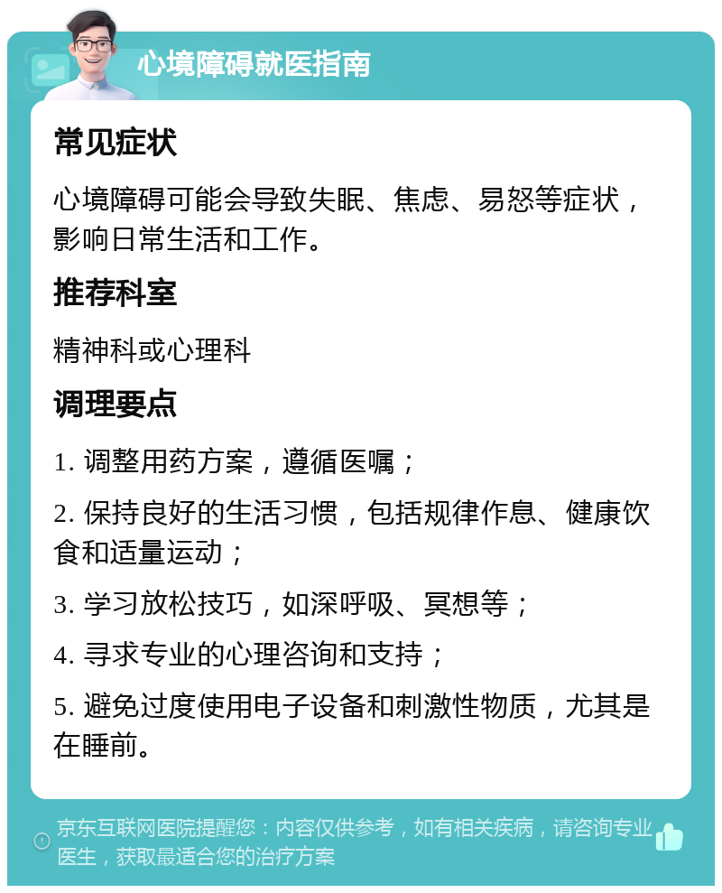 心境障碍就医指南 常见症状 心境障碍可能会导致失眠、焦虑、易怒等症状，影响日常生活和工作。 推荐科室 精神科或心理科 调理要点 1. 调整用药方案，遵循医嘱； 2. 保持良好的生活习惯，包括规律作息、健康饮食和适量运动； 3. 学习放松技巧，如深呼吸、冥想等； 4. 寻求专业的心理咨询和支持； 5. 避免过度使用电子设备和刺激性物质，尤其是在睡前。